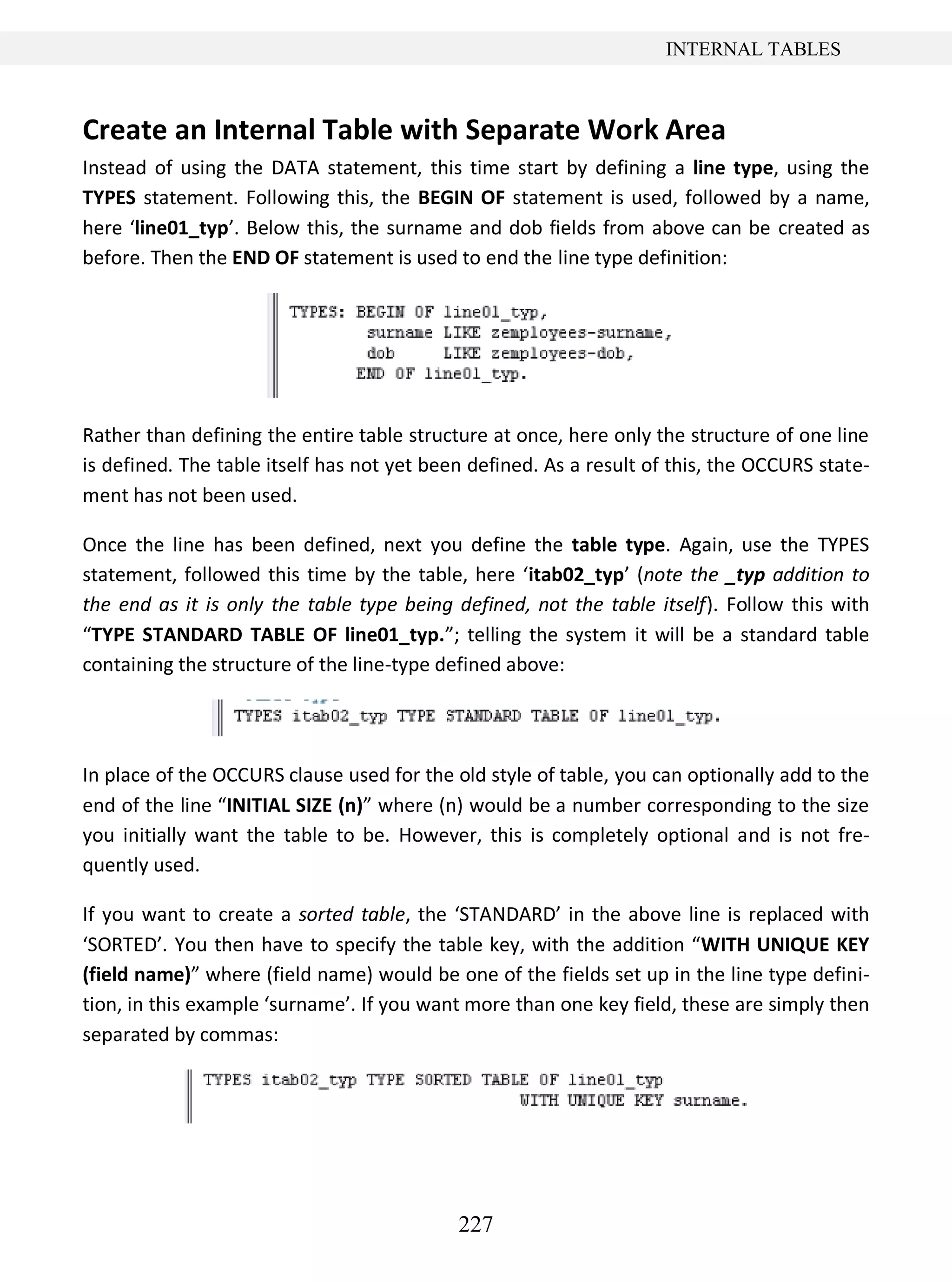 227
INTERNAL TABLES
Create an Internal Table with Separate Work Area
Instead of using the DATA statement, this time start by defining a line type, using the
TYPES statement. Following this, the BEGIN OF statement is used, followed by a name,
here ‘line01_typ’. Below this, the surname and dob fields from above can be created as
before. Then the END OF statement is used to end the line type definition:
Rather than defining the entire table structure at once, here only the structure of one line
is defined. The table itself has not yet been defined. As a result of this, the OCCURS state-
ment has not been used.
Once the line has been defined, next you define the table type. Again, use the TYPES
statement, followed this time by the table, here ‘itab02_typ’ (note the _typ addition to
the end as it is only the table type being defined, not the table itself). Follow this with
“TYPE STANDARD TABLE OF line01_typ.”; telling the system it will be a standard table
containing the structure of the line-type defined above:
In place of the OCCURS clause used for the old style of table, you can optionally add to the
end of the line “INITIAL SIZE (n)” where (n) would be a number corresponding to the size
you initially want the table to be. However, this is completely optional and is not fre-
quently used.
If you want to create a sorted table, the ‘STANDARD’ in the above line is replaced with
‘SORTED’. You then have to specify the table key, with the addition “WITH UNIQUE KEY
(field name)” where (field name) would be one of the fields set up in the line type defini-
tion, in this example ‘surname’. If you want more than one key field, these are simply then
separated by commas:
 