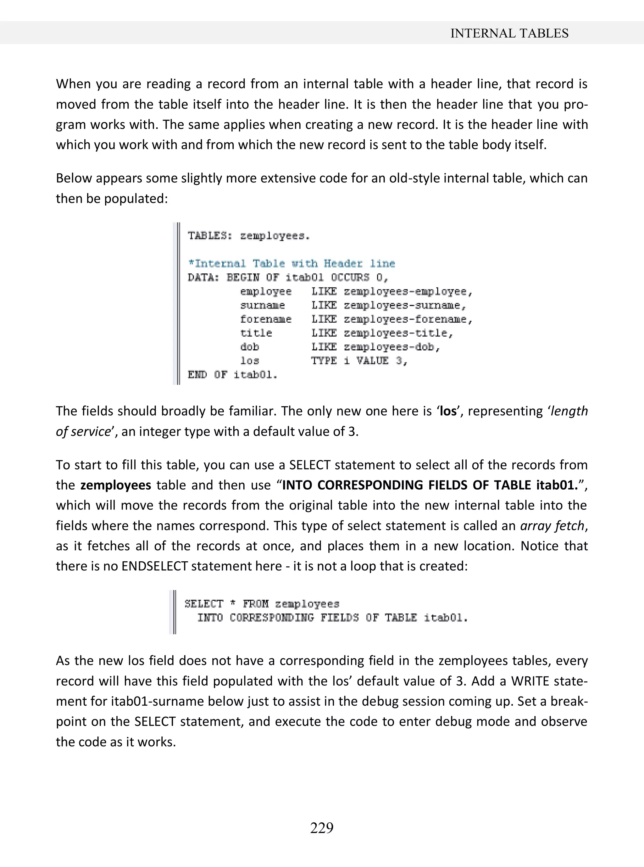 229
INTERNAL TABLES
When you are reading a record from an internal table with a header line, that record is
moved from the table itself into the header line. It is then the header line that you pro-
gram works with. The same applies when creating a new record. It is the header line with
which you work with and from which the new record is sent to the table body itself.
Below appears some slightly more extensive code for an old-style internal table, which can
then be populated:
The fields should broadly be familiar. The only new one here is ‘los’, representing ‘length
of service’, an integer type with a default value of 3.
To start to fill this table, you can use a SELECT statement to select all of the records from
the zemployees table and then use “INTO CORRESPONDING FIELDS OF TABLE itab01.”,
which will move the records from the original table into the new internal table into the
fields where the names correspond. This type of select statement is called an array fetch,
as it fetches all of the records at once, and places them in a new location. Notice that
there is no ENDSELECT statement here - it is not a loop that is created:
As the new los field does not have a corresponding field in the zemployees tables, every
record will have this field populated with the los’ default value of 3. Add a WRITE state-
ment for itab01-surname below just to assist in the debug session coming up. Set a break-
point on the SELECT statement, and execute the code to enter debug mode and observe
the code as it works.
 