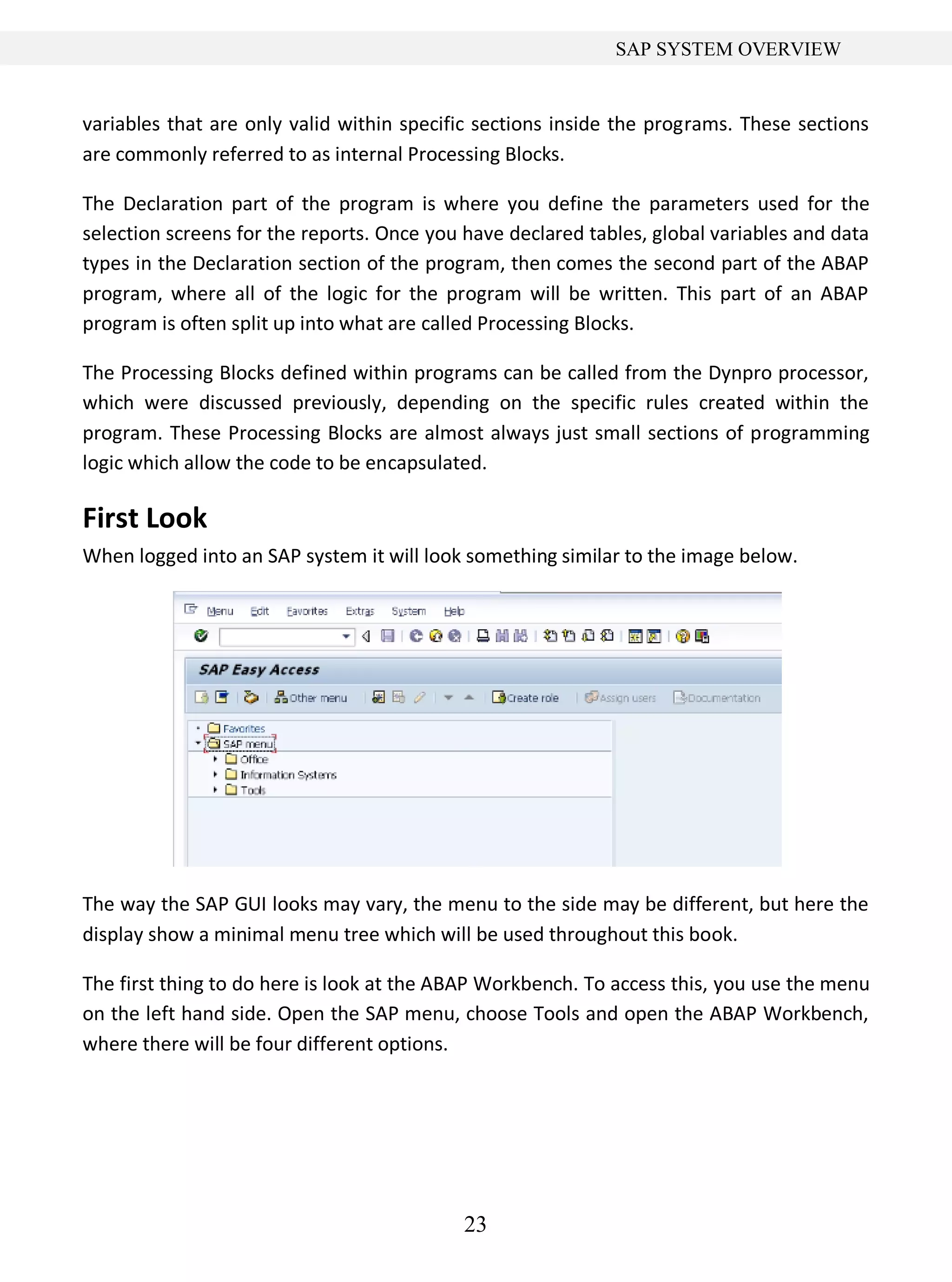 23
SAP SYSTEM OVERVIEW
variables that are only valid within specific sections inside the programs. These sections
are commonly referred to as internal Processing Blocks.
The Declaration part of the program is where you define the parameters used for the
selection screens for the reports. Once you have declared tables, global variables and data
types in the Declaration section of the program, then comes the second part of the ABAP
program, where all of the logic for the program will be written. This part of an ABAP
program is often split up into what are called Processing Blocks.
The Processing Blocks defined within programs can be called from the Dynpro processor,
which were discussed previously, depending on the specific rules created within the
program. These Processing Blocks are almost always just small sections of programming
logic which allow the code to be encapsulated.
First Look
When logged into an SAP system it will look something similar to the image below.
The way the SAP GUI looks may vary, the menu to the side may be different, but here the
display show a minimal menu tree which will be used throughout this book.
The first thing to do here is look at the ABAP Workbench. To access this, you use the menu
on the left hand side. Open the SAP menu, choose Tools and open the ABAP Workbench,
where there will be four different options.
 