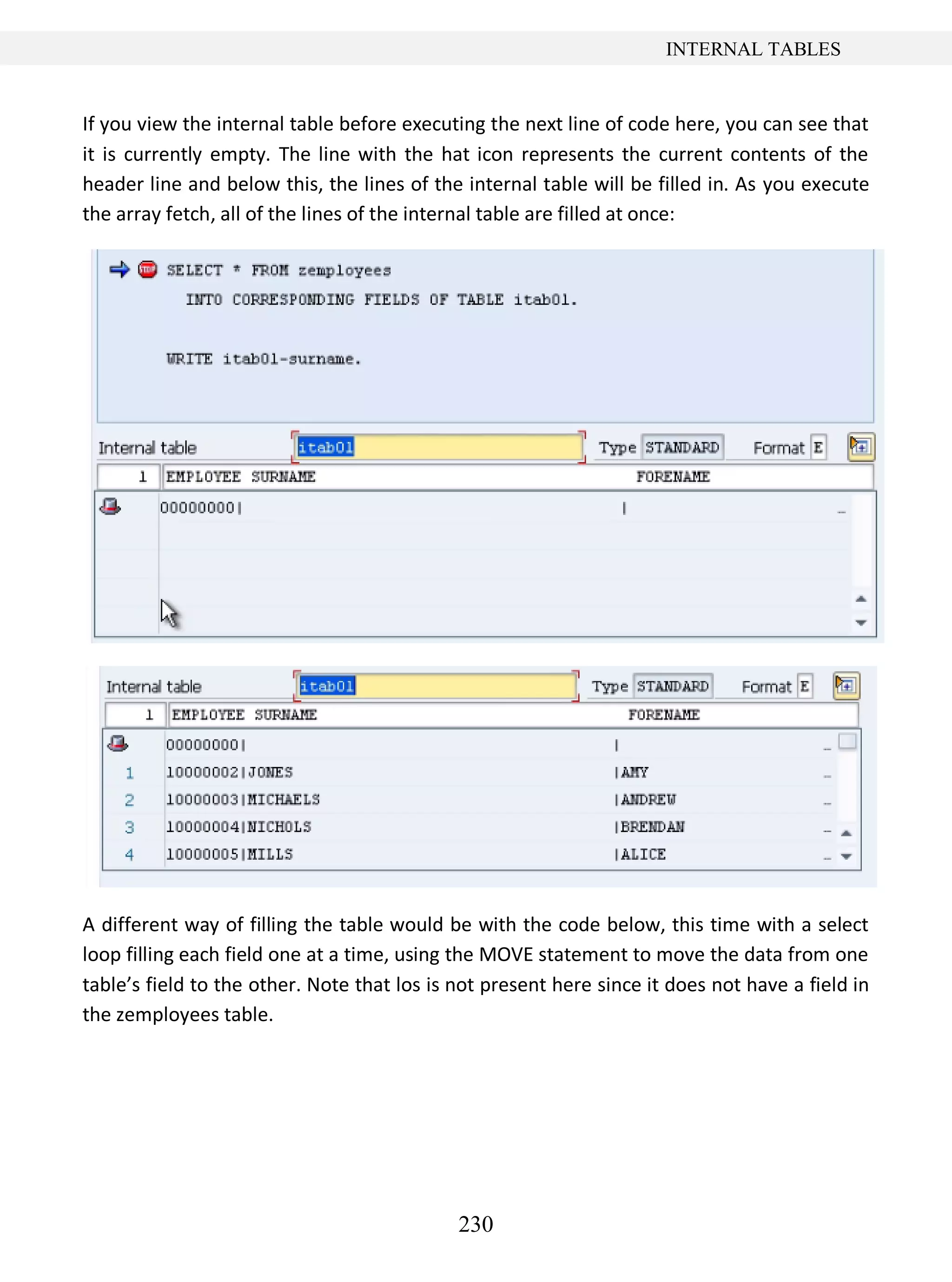 230
INTERNAL TABLES
If you view the internal table before executing the next line of code here, you can see that
it is currently empty. The line with the hat icon represents the current contents of the
header line and below this, the lines of the internal table will be filled in. As you execute
the array fetch, all of the lines of the internal table are filled at once:
A different way of filling the table would be with the code below, this time with a select
loop filling each field one at a time, using the MOVE statement to move the data from one
table’s field to the other. Note that los is not present here since it does not have a field in
the zemployees table.
 