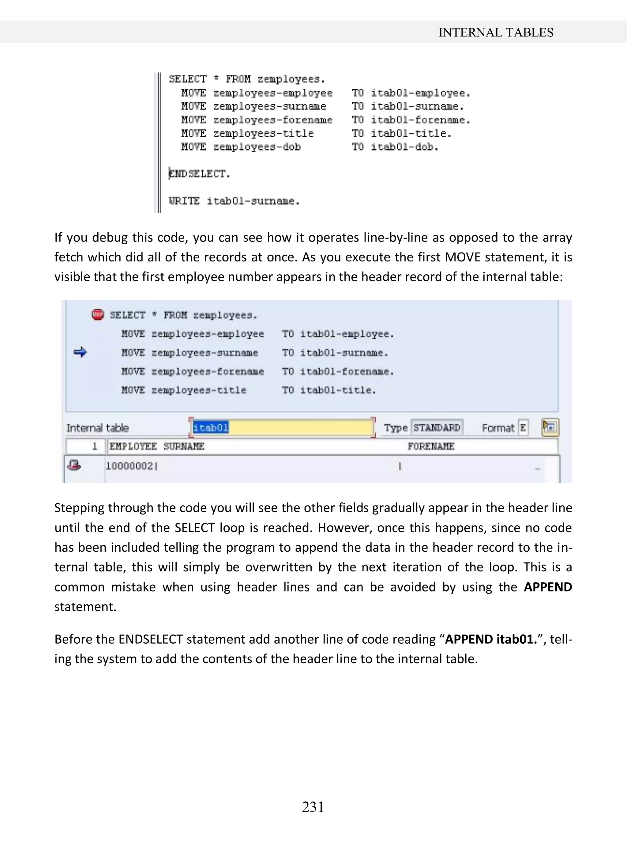 231
INTERNAL TABLES
If you debug this code, you can see how it operates line-by-line as opposed to the array
fetch which did all of the records at once. As you execute the first MOVE statement, it is
visible that the first employee number appears in the header record of the internal table:
Stepping through the code you will see the other fields gradually appear in the header line
until the end of the SELECT loop is reached. However, once this happens, since no code
has been included telling the program to append the data in the header record to the in-
ternal table, this will simply be overwritten by the next iteration of the loop. This is a
common mistake when using header lines and can be avoided by using the APPEND
statement.
Before the ENDSELECT statement add another line of code reading “APPEND itab01.”, tell-
ing the system to add the contents of the header line to the internal table.
 