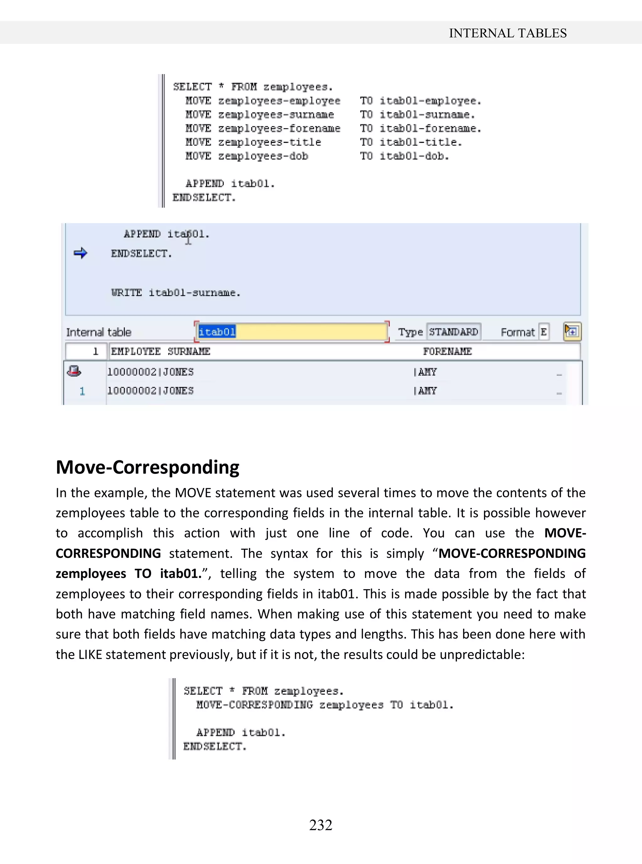 232
INTERNAL TABLES
Move-Corresponding
In the example, the MOVE statement was used several times to move the contents of the
zemployees table to the corresponding fields in the internal table. It is possible however
to accomplish this action with just one line of code. You can use the MOVE-
CORRESPONDING statement. The syntax for this is simply “MOVE-CORRESPONDING
zemployees TO itab01.”, telling the system to move the data from the fields of
zemployees to their corresponding fields in itab01. This is made possible by the fact that
both have matching field names. When making use of this statement you need to make
sure that both fields have matching data types and lengths. This has been done here with
the LIKE statement previously, but if it is not, the results could be unpredictable:
 