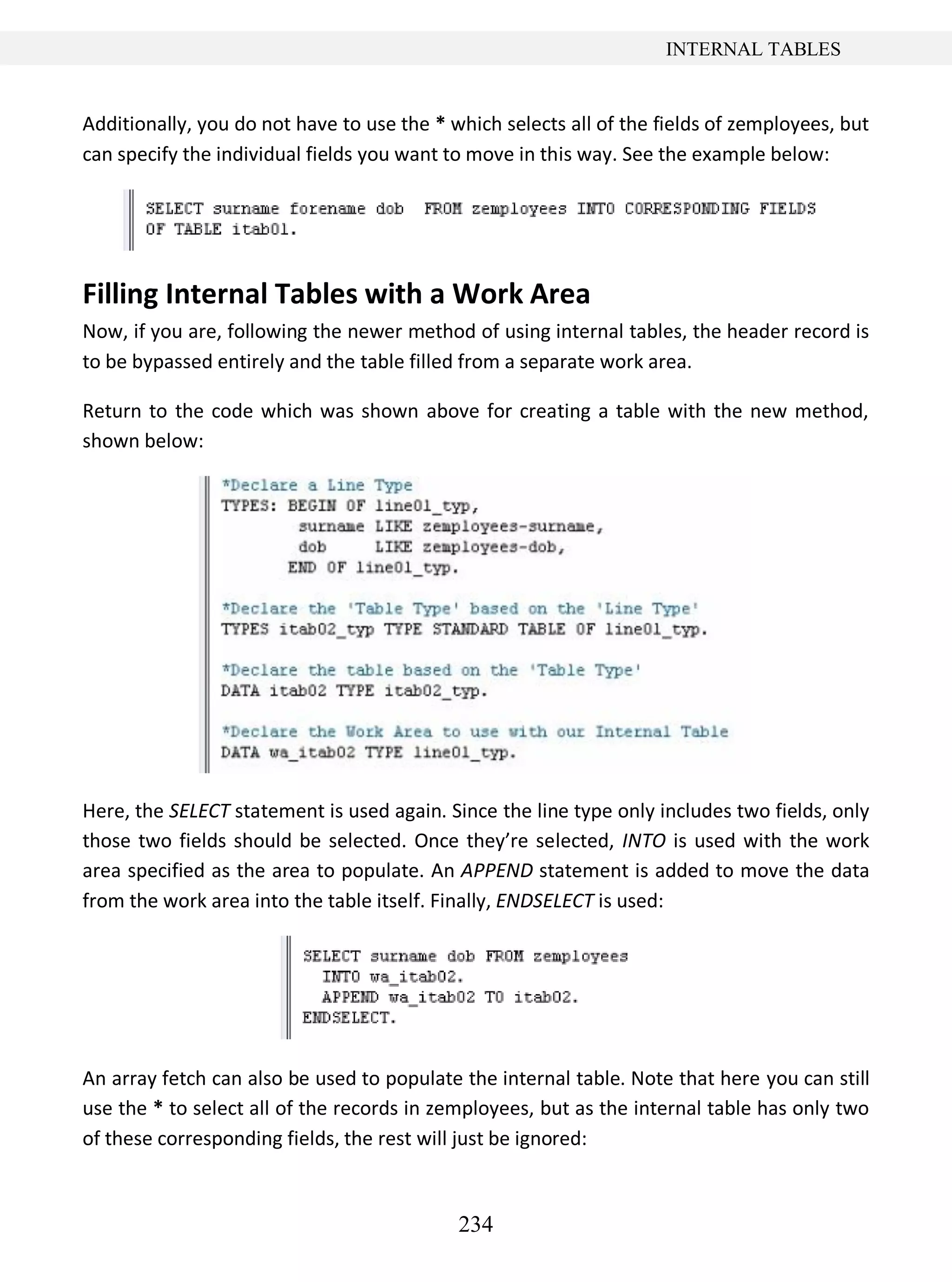 234
INTERNAL TABLES
Additionally, you do not have to use the * which selects all of the fields of zemployees, but
can specify the individual fields you want to move in this way. See the example below:
Filling Internal Tables with a Work Area
Now, if you are, following the newer method of using internal tables, the header record is
to be bypassed entirely and the table filled from a separate work area.
Return to the code which was shown above for creating a table with the new method,
shown below:
Here, the SELECT statement is used again. Since the line type only includes two fields, only
those two fields should be selected. Once they’re selected, INTO is used with the work
area specified as the area to populate. An APPEND statement is added to move the data
from the work area into the table itself. Finally, ENDSELECT is used:
An array fetch can also be used to populate the internal table. Note that here you can still
use the * to select all of the records in zemployees, but as the internal table has only two
of these corresponding fields, the rest will just be ignored:
 