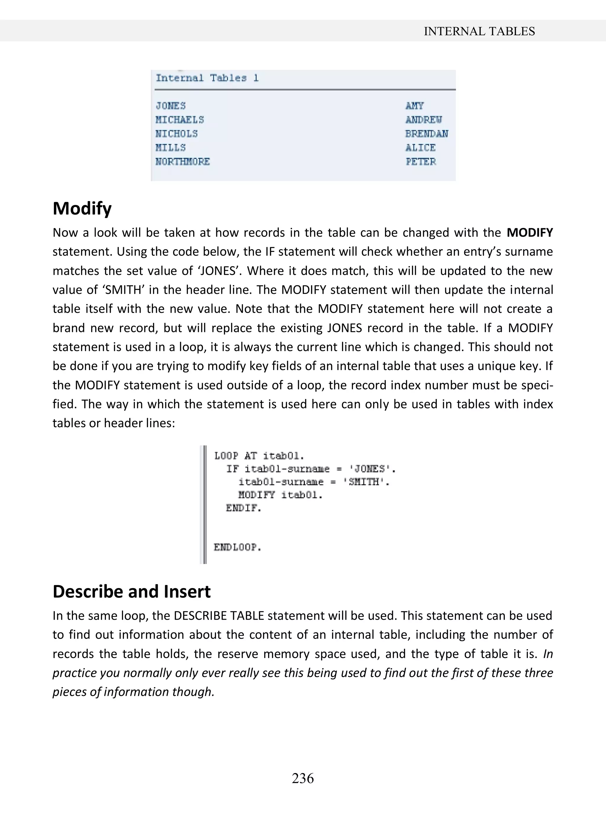 236
INTERNAL TABLES
Modify
Now a look will be taken at how records in the table can be changed with the MODIFY
statement. Using the code below, the IF statement will check whether an entry’s surname
matches the set value of ‘JONES’. Where it does match, this will be updated to the new
value of ‘SMITH’ in the header line. The MODIFY statement will then update the internal
table itself with the new value. Note that the MODIFY statement here will not create a
brand new record, but will replace the existing JONES record in the table. If a MODIFY
statement is used in a loop, it is always the current line which is changed. This should not
be done if you are trying to modify key fields of an internal table that uses a unique key. If
the MODIFY statement is used outside of a loop, the record index number must be speci-
fied. The way in which the statement is used here can only be used in tables with index
tables or header lines:
Describe and Insert
In the same loop, the DESCRIBE TABLE statement will be used. This statement can be used
to find out information about the content of an internal table, including the number of
records the table holds, the reserve memory space used, and the type of table it is. In
practice you normally only ever really see this being used to find out the first of these three
pieces of information though.
 