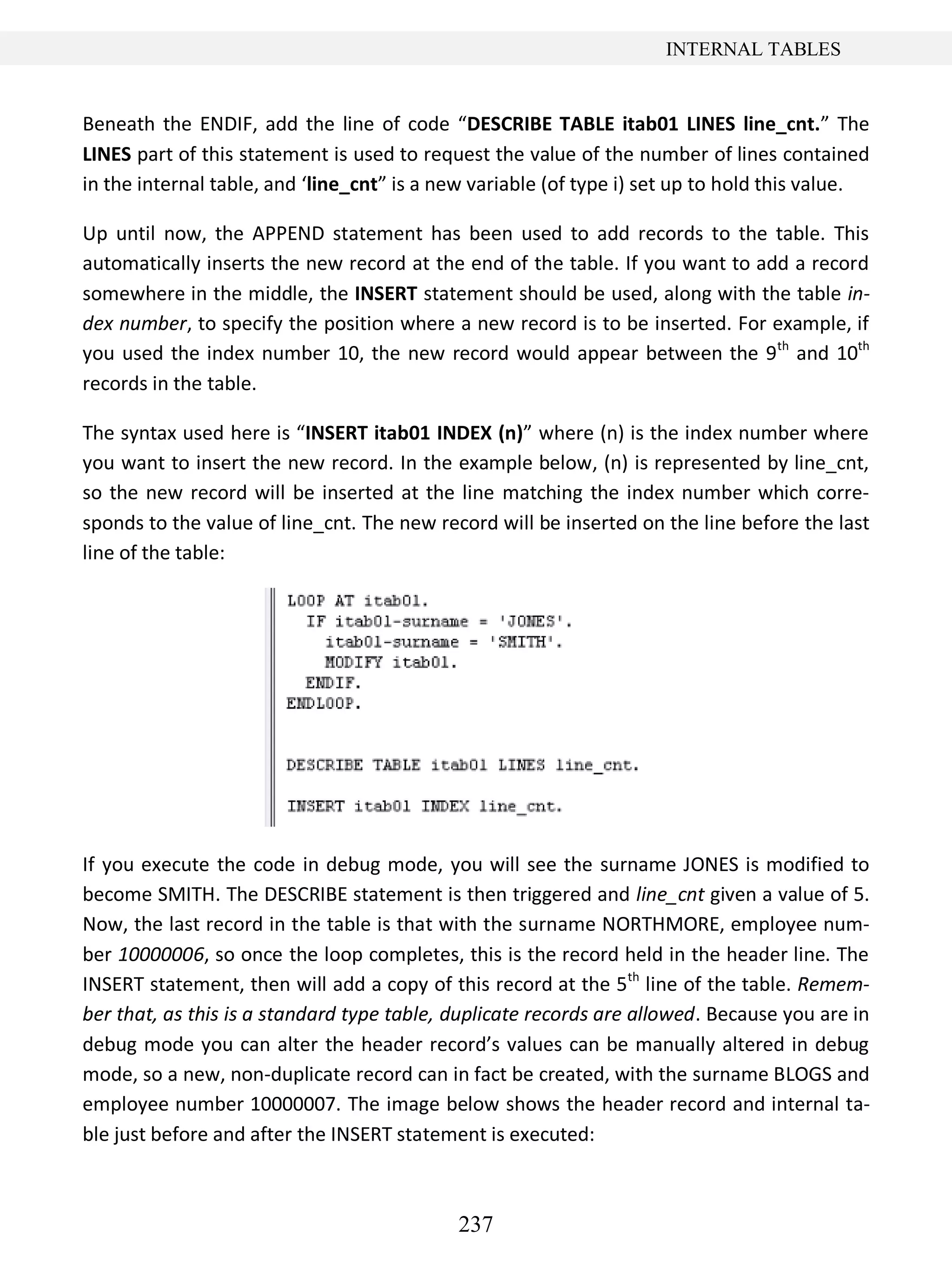 237
INTERNAL TABLES
Beneath the ENDIF, add the line of code “DESCRIBE TABLE itab01 LINES line_cnt.” The
LINES part of this statement is used to request the value of the number of lines contained
in the internal table, and ‘line_cnt” is a new variable (of type i) set up to hold this value.
Up until now, the APPEND statement has been used to add records to the table. This
automatically inserts the new record at the end of the table. If you want to add a record
somewhere in the middle, the INSERT statement should be used, along with the table in-
dex number, to specify the position where a new record is to be inserted. For example, if
you used the index number 10, the new record would appear between the 9th
and 10th
records in the table.
The syntax used here is “INSERT itab01 INDEX (n)” where (n) is the index number where
you want to insert the new record. In the example below, (n) is represented by line_cnt,
so the new record will be inserted at the line matching the index number which corre-
sponds to the value of line_cnt. The new record will be inserted on the line before the last
line of the table:
If you execute the code in debug mode, you will see the surname JONES is modified to
become SMITH. The DESCRIBE statement is then triggered and line_cnt given a value of 5.
Now, the last record in the table is that with the surname NORTHMORE, employee num-
ber 10000006, so once the loop completes, this is the record held in the header line. The
INSERT statement, then will add a copy of this record at the 5th
line of the table. Remem-
ber that, as this is a standard type table, duplicate records are allowed. Because you are in
debug mode you can alter the header record’s values can be manually altered in debug
mode, so a new, non-duplicate record can in fact be created, with the surname BLOGS and
employee number 10000007. The image below shows the header record and internal ta-
ble just before and after the INSERT statement is executed:
 