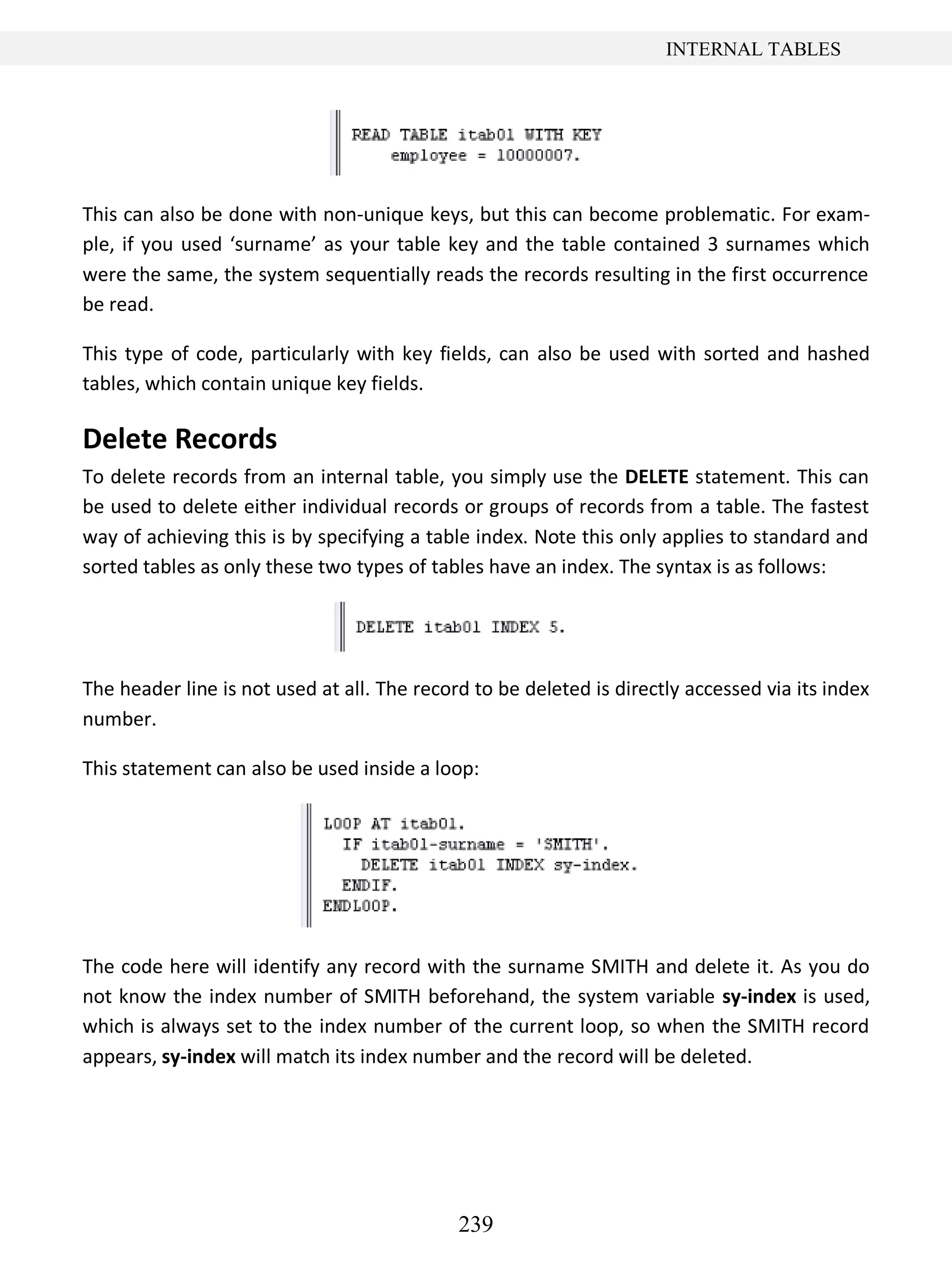 239
INTERNAL TABLES
This can also be done with non-unique keys, but this can become problematic. For exam-
ple, if you used ‘surname’ as your table key and the table contained 3 surnames which
were the same, the system sequentially reads the records resulting in the first occurrence
be read.
This type of code, particularly with key fields, can also be used with sorted and hashed
tables, which contain unique key fields.
Delete Records
To delete records from an internal table, you simply use the DELETE statement. This can
be used to delete either individual records or groups of records from a table. The fastest
way of achieving this is by specifying a table index. Note this only applies to standard and
sorted tables as only these two types of tables have an index. The syntax is as follows:
The header line is not used at all. The record to be deleted is directly accessed via its index
number.
This statement can also be used inside a loop:
The code here will identify any record with the surname SMITH and delete it. As you do
not know the index number of SMITH beforehand, the system variable sy-index is used,
which is always set to the index number of the current loop, so when the SMITH record
appears, sy-index will match its index number and the record will be deleted.
 
