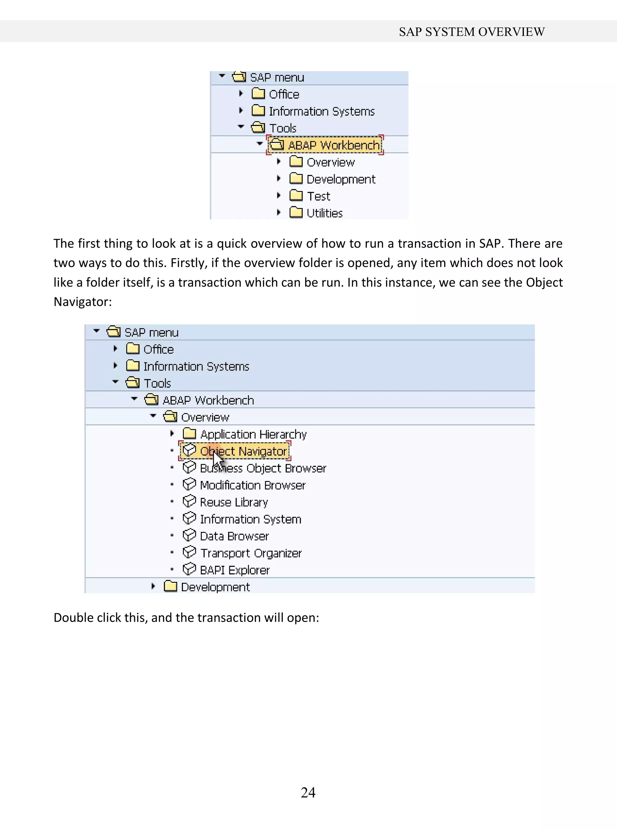 24
SAP SYSTEM OVERVIEW
The first thing to look at is a quick overview of how to run a transaction in SAP. There are
two ways to do this. Firstly, if the overview folder is opened, any item which does not look
like a folder itself, is a transaction which can be run. In this instance, we can see the Object
Navigator:
Double click this, and the transaction will open:
 