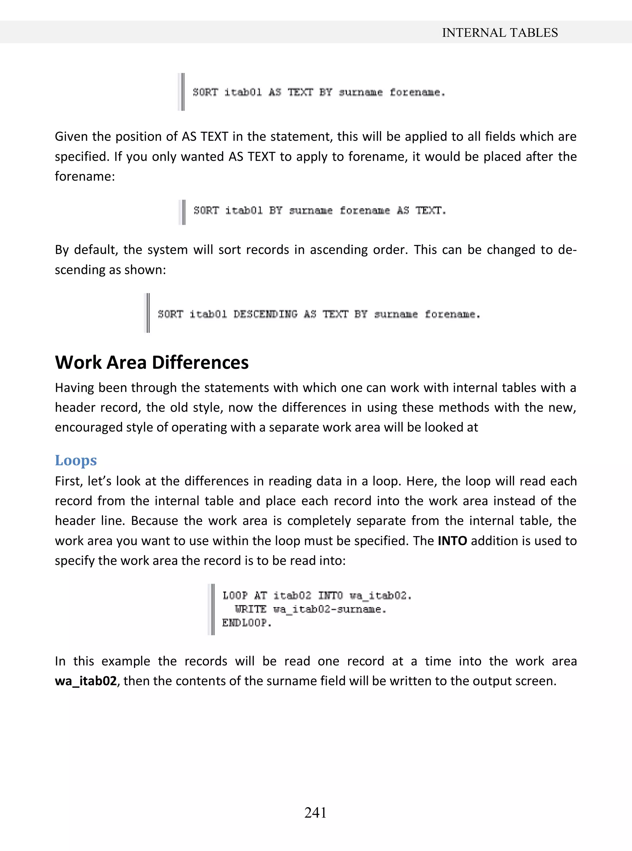 241
INTERNAL TABLES
Given the position of AS TEXT in the statement, this will be applied to all fields which are
specified. If you only wanted AS TEXT to apply to forename, it would be placed after the
forename:
By default, the system will sort records in ascending order. This can be changed to de-
scending as shown:
Work Area Differences
Having been through the statements with which one can work with internal tables with a
header record, the old style, now the differences in using these methods with the new,
encouraged style of operating with a separate work area will be looked at
Loops
First, let’s look at the differences in reading data in a loop. Here, the loop will read each
record from the internal table and place each record into the work area instead of the
header line. Because the work area is completely separate from the internal table, the
work area you want to use within the loop must be specified. The INTO addition is used to
specify the work area the record is to be read into:
In this example the records will be read one record at a time into the work area
wa_itab02, then the contents of the surname field will be written to the output screen.
 