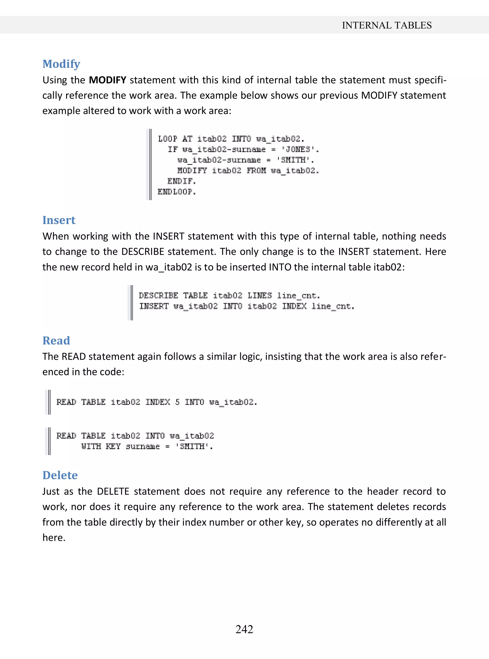 242
INTERNAL TABLES
Modify
Using the MODIFY statement with this kind of internal table the statement must specifi-
cally reference the work area. The example below shows our previous MODIFY statement
example altered to work with a work area:
Insert
When working with the INSERT statement with this type of internal table, nothing needs
to change to the DESCRIBE statement. The only change is to the INSERT statement. Here
the new record held in wa_itab02 is to be inserted INTO the internal table itab02:
Read
The READ statement again follows a similar logic, insisting that the work area is also refer-
enced in the code:
Delete
Just as the DELETE statement does not require any reference to the header record to
work, nor does it require any reference to the work area. The statement deletes records
from the table directly by their index number or other key, so operates no differently at all
here.
 
