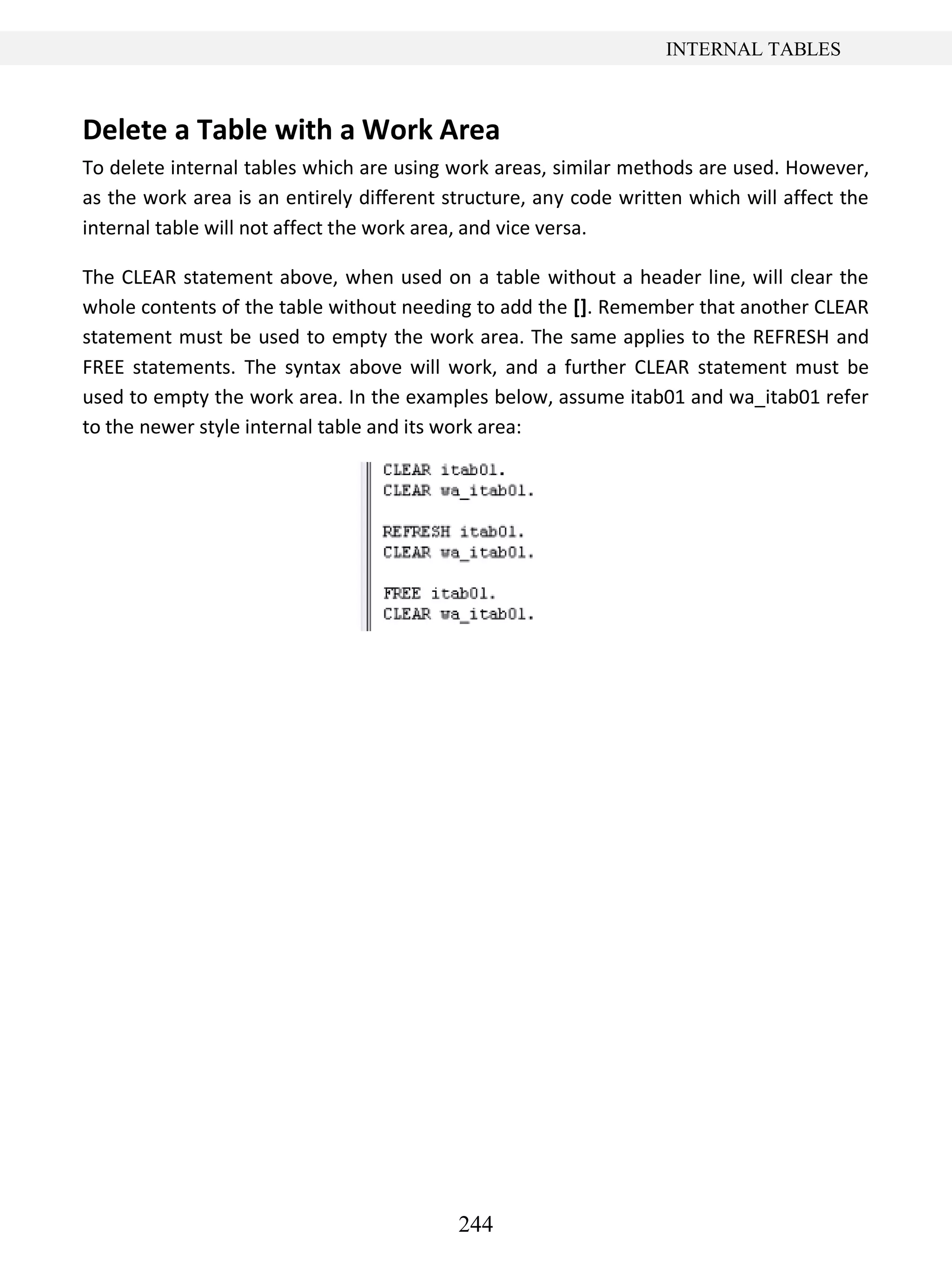 244
INTERNAL TABLES
Delete a Table with a Work Area
To delete internal tables which are using work areas, similar methods are used. However,
as the work area is an entirely different structure, any code written which will affect the
internal table will not affect the work area, and vice versa.
The CLEAR statement above, when used on a table without a header line, will clear the
whole contents of the table without needing to add the []. Remember that another CLEAR
statement must be used to empty the work area. The same applies to the REFRESH and
FREE statements. The syntax above will work, and a further CLEAR statement must be
used to empty the work area. In the examples below, assume itab01 and wa_itab01 refer
to the newer style internal table and its work area:
 