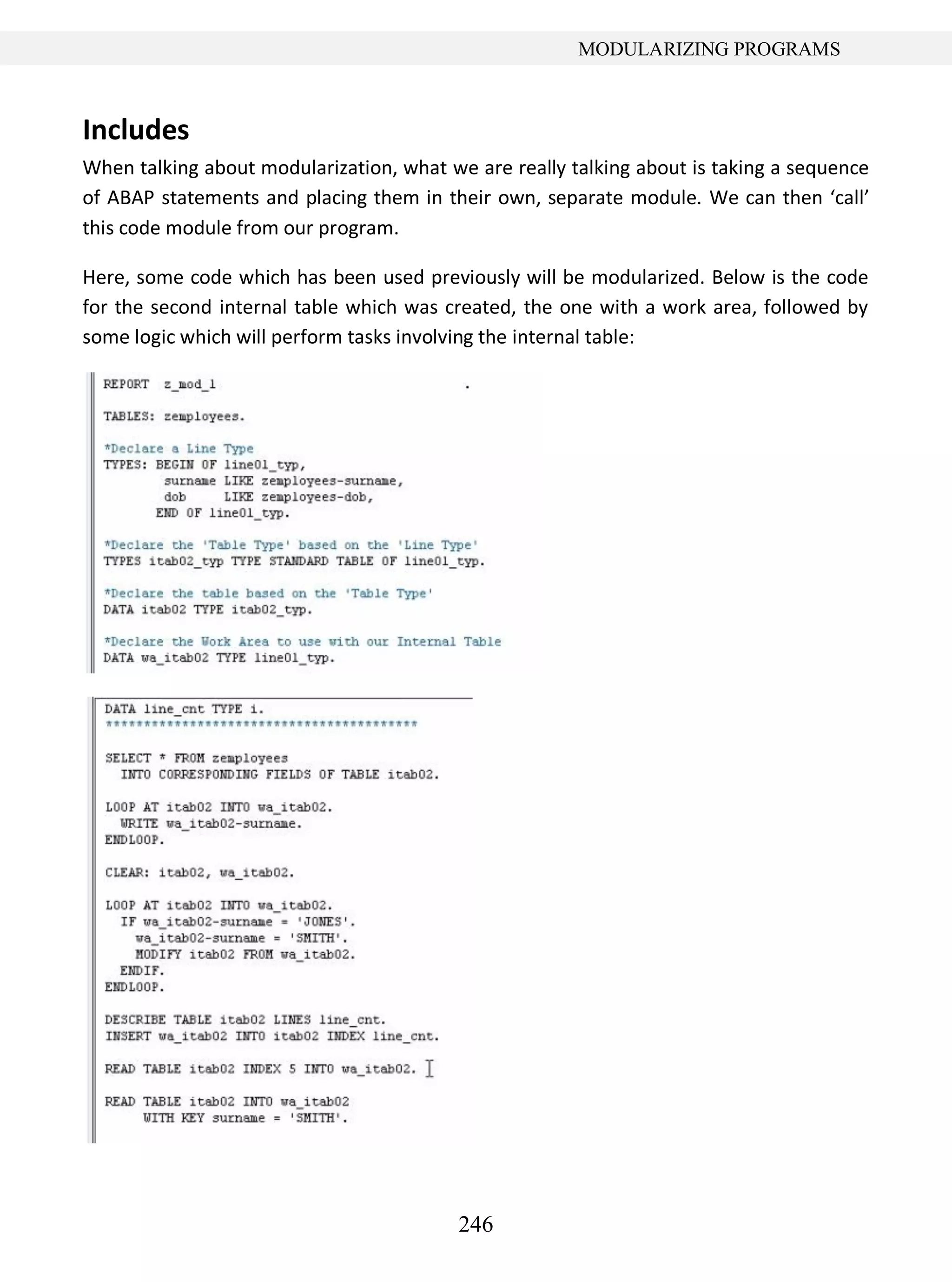246
MODULARIZING PROGRAMS
Includes
When talking about modularization, what we are really talking about is taking a sequence
of ABAP statements and placing them in their own, separate module. We can then ‘call’
this code module from our program.
Here, some code which has been used previously will be modularized. Below is the code
for the second internal table which was created, the one with a work area, followed by
some logic which will perform tasks involving the internal table:
 
