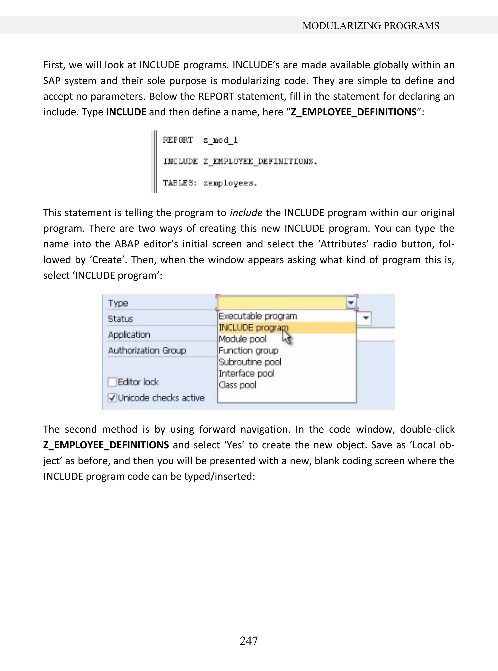 247
MODULARIZING PROGRAMS
First, we will look at INCLUDE programs. INCLUDE’s are made available globally within an
SAP system and their sole purpose is modularizing code. They are simple to define and
accept no parameters. Below the REPORT statement, fill in the statement for declaring an
include. Type INCLUDE and then define a name, here “Z_EMPLOYEE_DEFINITIONS”:
This statement is telling the program to include the INCLUDE program within our original
program. There are two ways of creating this new INCLUDE program. You can type the
name into the ABAP editor’s initial screen and select the ‘Attributes’ radio button, fol-
lowed by ‘Create’. Then, when the window appears asking what kind of program this is,
select ‘INCLUDE program’:
The second method is by using forward navigation. In the code window, double-click
Z_EMPLOYEE_DEFINITIONS and select ‘Yes’ to create the new object. Save as ‘Local ob-
ject’ as before, and then you will be presented with a new, blank coding screen where the
INCLUDE program code can be typed/inserted:
 