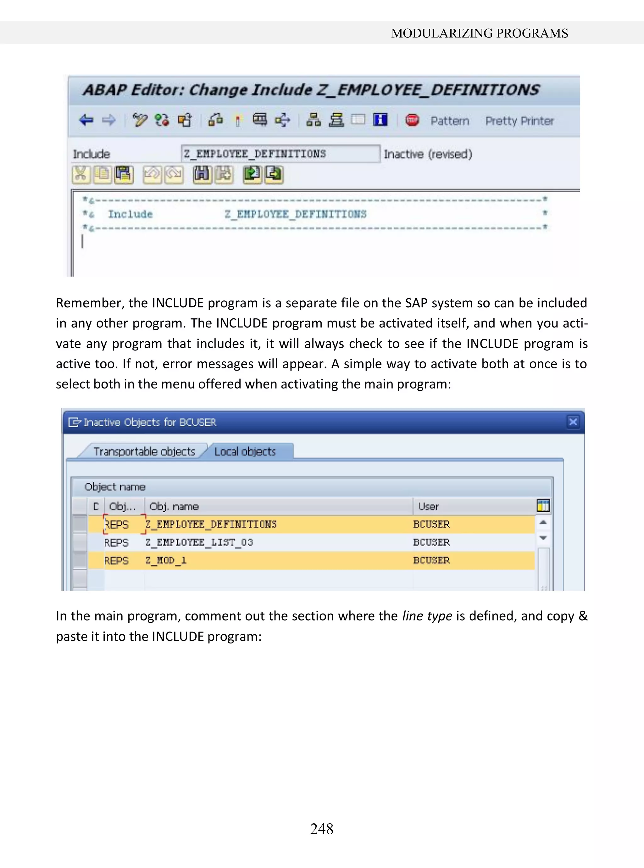 248
MODULARIZING PROGRAMS
Remember, the INCLUDE program is a separate file on the SAP system so can be included
in any other program. The INCLUDE program must be activated itself, and when you acti-
vate any program that includes it, it will always check to see if the INCLUDE program is
active too. If not, error messages will appear. A simple way to activate both at once is to
select both in the menu offered when activating the main program:
In the main program, comment out the section where the line type is defined, and copy &
paste it into the INCLUDE program:
 