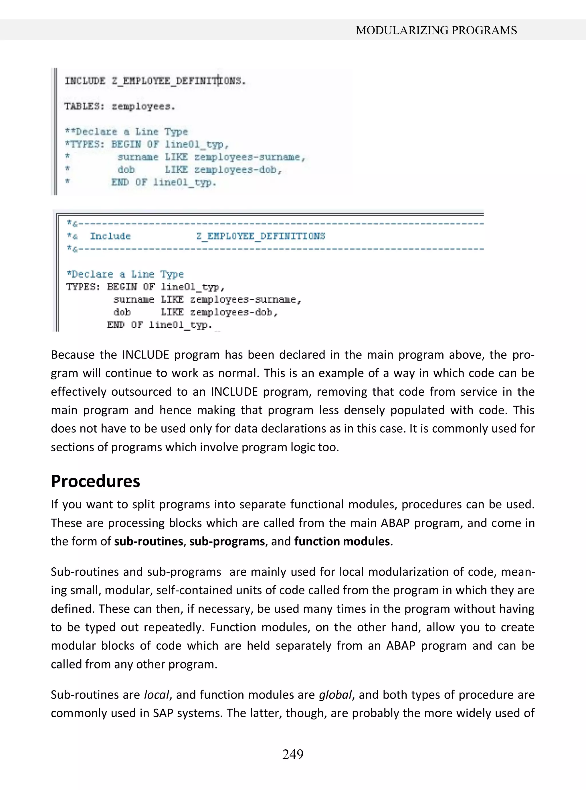 249
MODULARIZING PROGRAMS
Because the INCLUDE program has been declared in the main program above, the pro-
gram will continue to work as normal. This is an example of a way in which code can be
effectively outsourced to an INCLUDE program, removing that code from service in the
main program and hence making that program less densely populated with code. This
does not have to be used only for data declarations as in this case. It is commonly used for
sections of programs which involve program logic too.
Procedures
If you want to split programs into separate functional modules, procedures can be used.
These are processing blocks which are called from the main ABAP program, and come in
the form of sub-routines, sub-programs, and function modules.
Sub-routines and sub-programs are mainly used for local modularization of code, mean-
ing small, modular, self-contained units of code called from the program in which they are
defined. These can then, if necessary, be used many times in the program without having
to be typed out repeatedly. Function modules, on the other hand, allow you to create
modular blocks of code which are held separately from an ABAP program and can be
called from any other program.
Sub-routines are local, and function modules are global, and both types of procedure are
commonly used in SAP systems. The latter, though, are probably the more widely used of
 