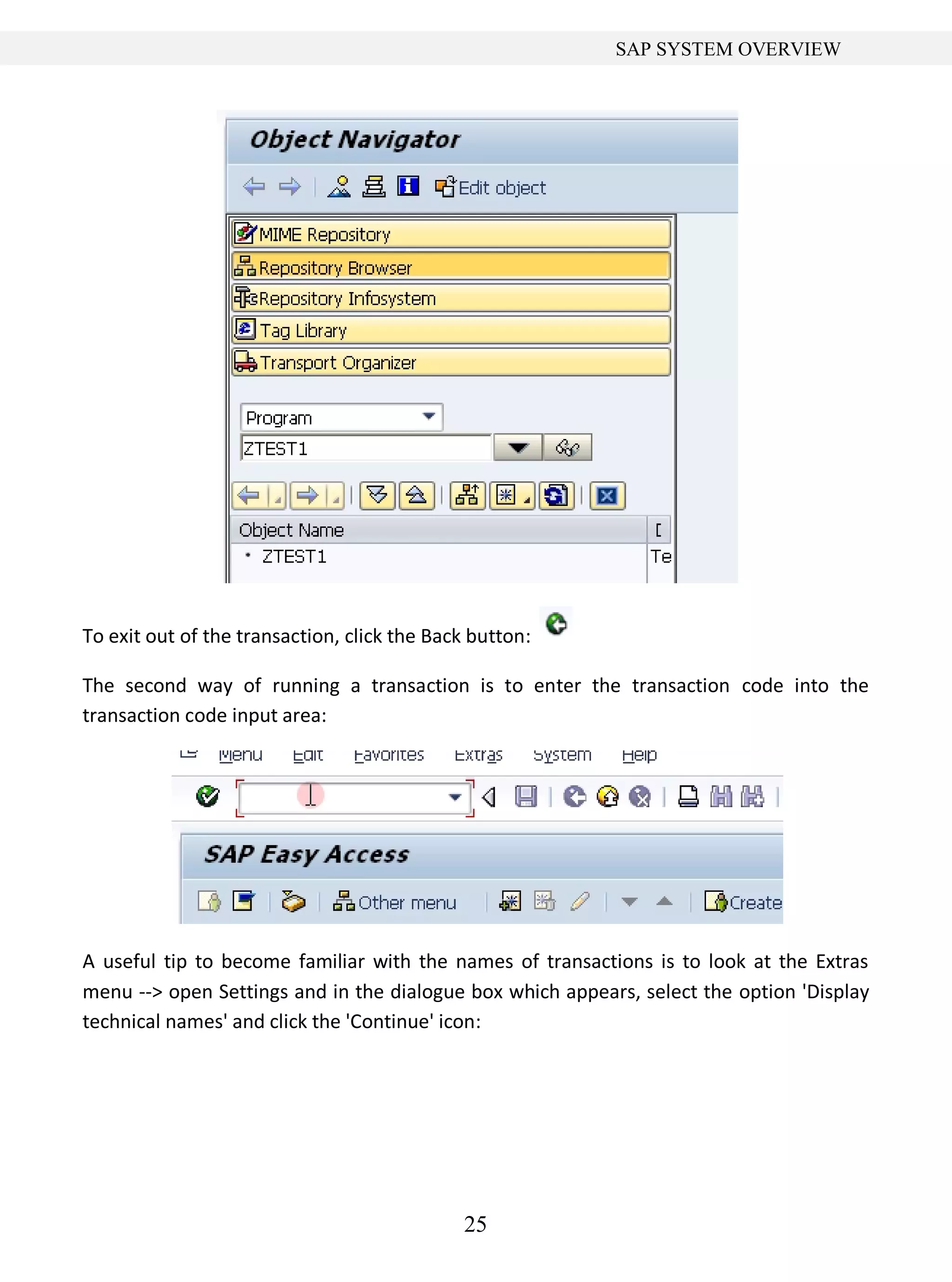 25
SAP SYSTEM OVERVIEW
To exit out of the transaction, click the Back button:
The second way of running a transaction is to enter the transaction code into the
transaction code input area:
A useful tip to become familiar with the names of transactions is to look at the Extras
menu --> open Settings and in the dialogue box which appears, select the option 'Display
technical names' and click the 'Continue' icon:
 