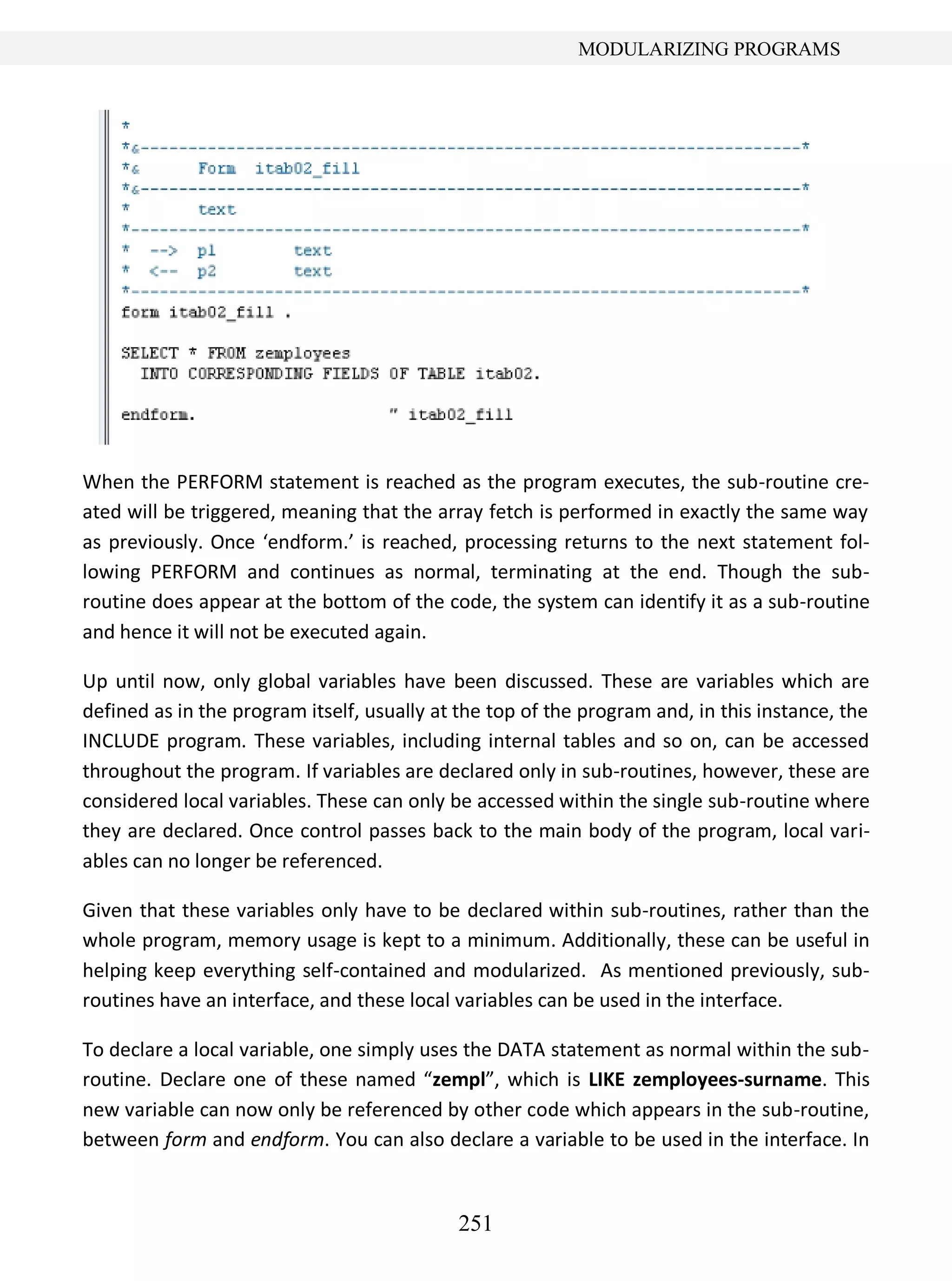 251
MODULARIZING PROGRAMS
When the PERFORM statement is reached as the program executes, the sub-routine cre-
ated will be triggered, meaning that the array fetch is performed in exactly the same way
as previously. Once ‘endform.’ is reached, processing returns to the next statement fol-
lowing PERFORM and continues as normal, terminating at the end. Though the sub-
routine does appear at the bottom of the code, the system can identify it as a sub-routine
and hence it will not be executed again.
Up until now, only global variables have been discussed. These are variables which are
defined as in the program itself, usually at the top of the program and, in this instance, the
INCLUDE program. These variables, including internal tables and so on, can be accessed
throughout the program. If variables are declared only in sub-routines, however, these are
considered local variables. These can only be accessed within the single sub-routine where
they are declared. Once control passes back to the main body of the program, local vari-
ables can no longer be referenced.
Given that these variables only have to be declared within sub-routines, rather than the
whole program, memory usage is kept to a minimum. Additionally, these can be useful in
helping keep everything self-contained and modularized. As mentioned previously, sub-
routines have an interface, and these local variables can be used in the interface.
To declare a local variable, one simply uses the DATA statement as normal within the sub-
routine. Declare one of these named “zempl”, which is LIKE zemployees-surname. This
new variable can now only be referenced by other code which appears in the sub-routine,
between form and endform. You can also declare a variable to be used in the interface. In
 