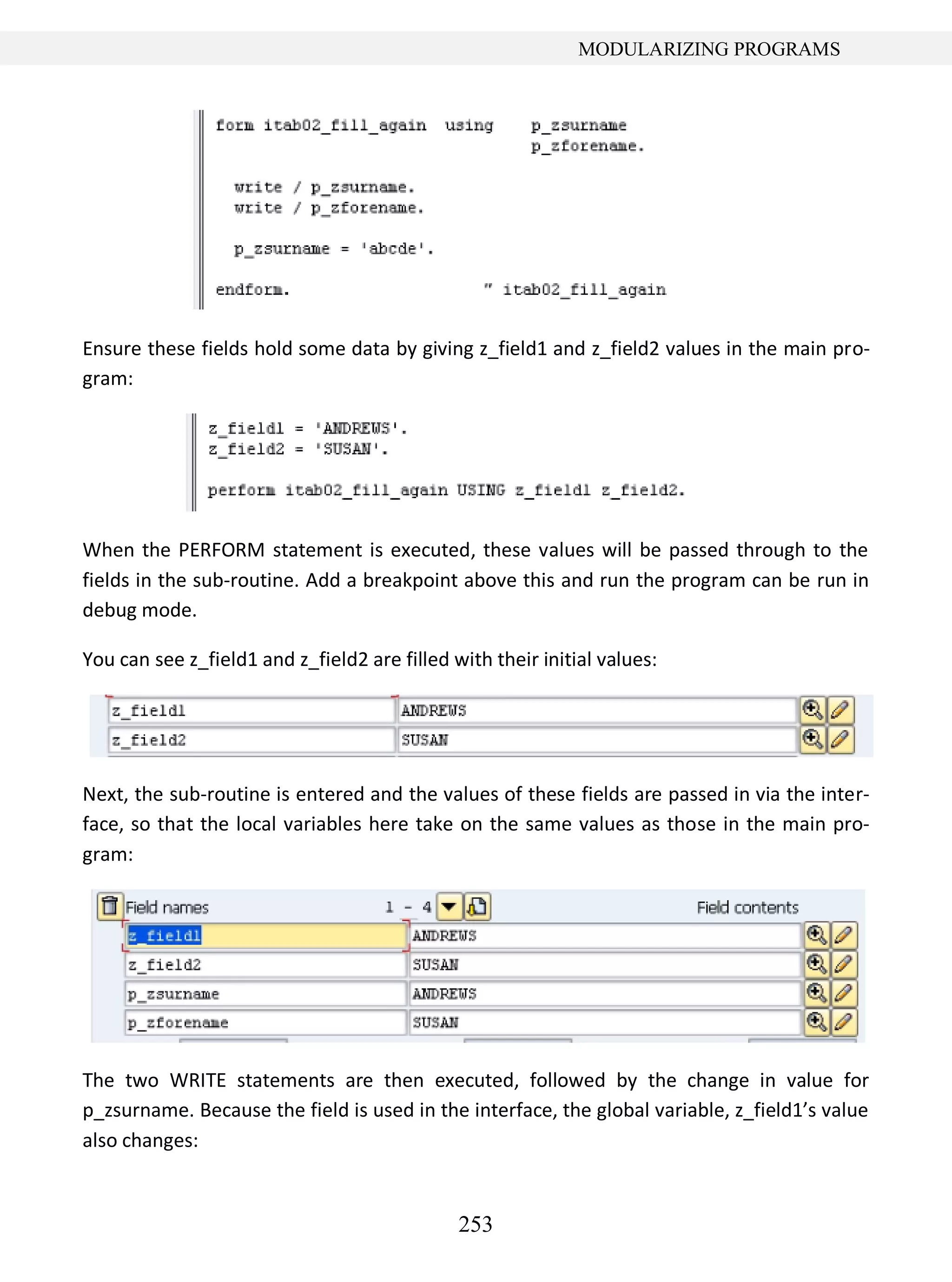 253
MODULARIZING PROGRAMS
Ensure these fields hold some data by giving z_field1 and z_field2 values in the main pro-
gram:
When the PERFORM statement is executed, these values will be passed through to the
fields in the sub-routine. Add a breakpoint above this and run the program can be run in
debug mode.
You can see z_field1 and z_field2 are filled with their initial values:
Next, the sub-routine is entered and the values of these fields are passed in via the inter-
face, so that the local variables here take on the same values as those in the main pro-
gram:
The two WRITE statements are then executed, followed by the change in value for
p_zsurname. Because the field is used in the interface, the global variable, z_field1’s value
also changes:
 