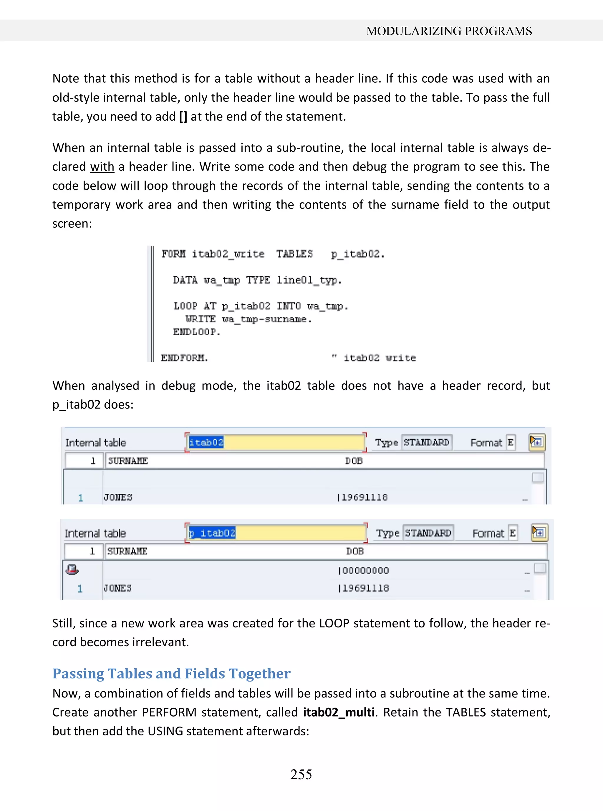 255
MODULARIZING PROGRAMS
Note that this method is for a table without a header line. If this code was used with an
old-style internal table, only the header line would be passed to the table. To pass the full
table, you need to add [] at the end of the statement.
When an internal table is passed into a sub-routine, the local internal table is always de-
clared with a header line. Write some code and then debug the program to see this. The
code below will loop through the records of the internal table, sending the contents to a
temporary work area and then writing the contents of the surname field to the output
screen:
When analysed in debug mode, the itab02 table does not have a header record, but
p_itab02 does:
Still, since a new work area was created for the LOOP statement to follow, the header re-
cord becomes irrelevant.
Passing Tables and Fields Together
Now, a combination of fields and tables will be passed into a subroutine at the same time.
Create another PERFORM statement, called itab02_multi. Retain the TABLES statement,
but then add the USING statement afterwards:
 