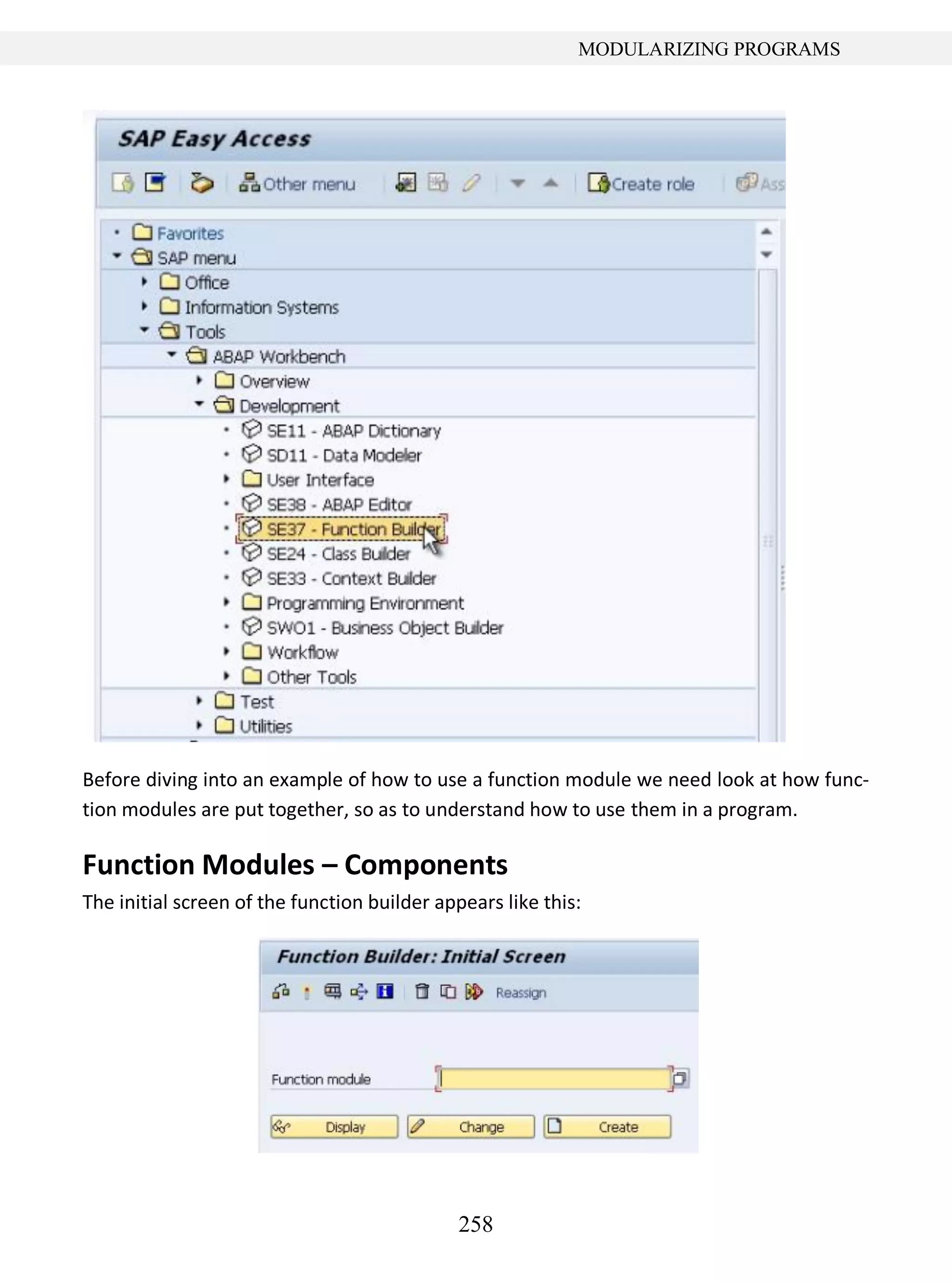 258
MODULARIZING PROGRAMS
Before diving into an example of how to use a function module we need look at how func-
tion modules are put together, so as to understand how to use them in a program.
Function Modules – Components
The initial screen of the function builder appears like this:
 