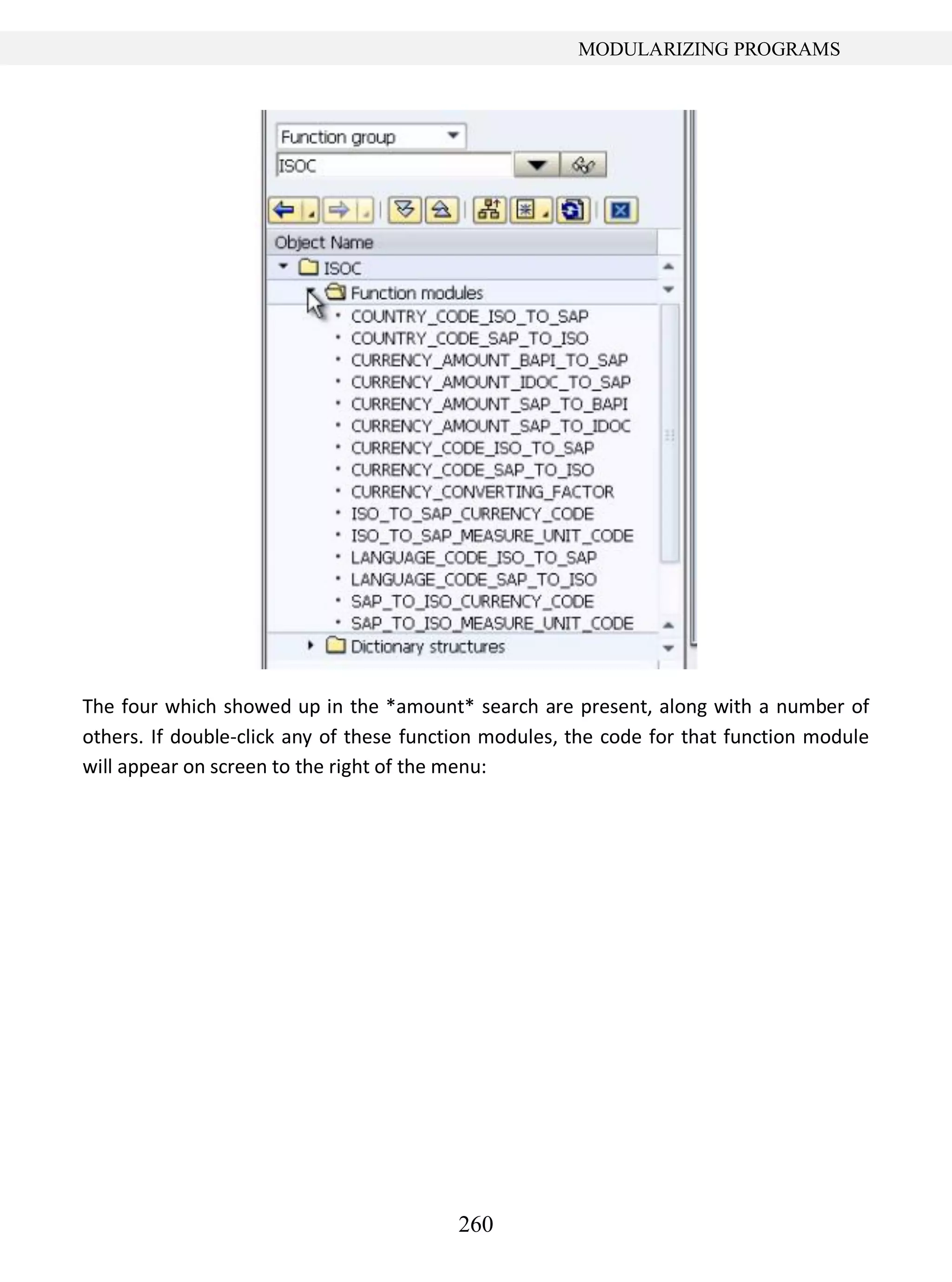 260
MODULARIZING PROGRAMS
The four which showed up in the *amount* search are present, along with a number of
others. If double-click any of these function modules, the code for that function module
will appear on screen to the right of the menu:
 