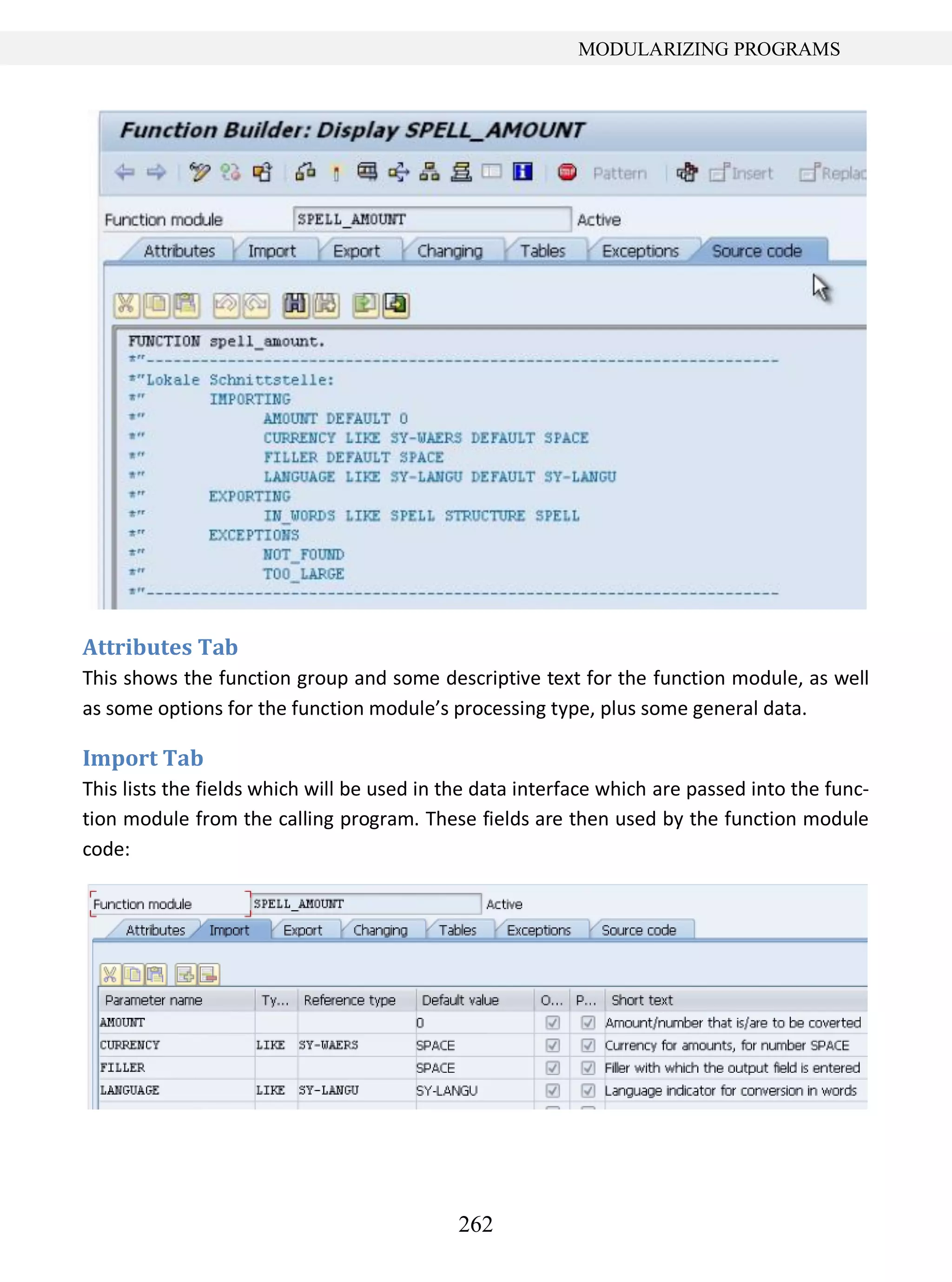 262
MODULARIZING PROGRAMS
Attributes Tab
This shows the function group and some descriptive text for the function module, as well
as some options for the function module’s processing type, plus some general data.
Import Tab
This lists the fields which will be used in the data interface which are passed into the func-
tion module from the calling program. These fields are then used by the function module
code:
 