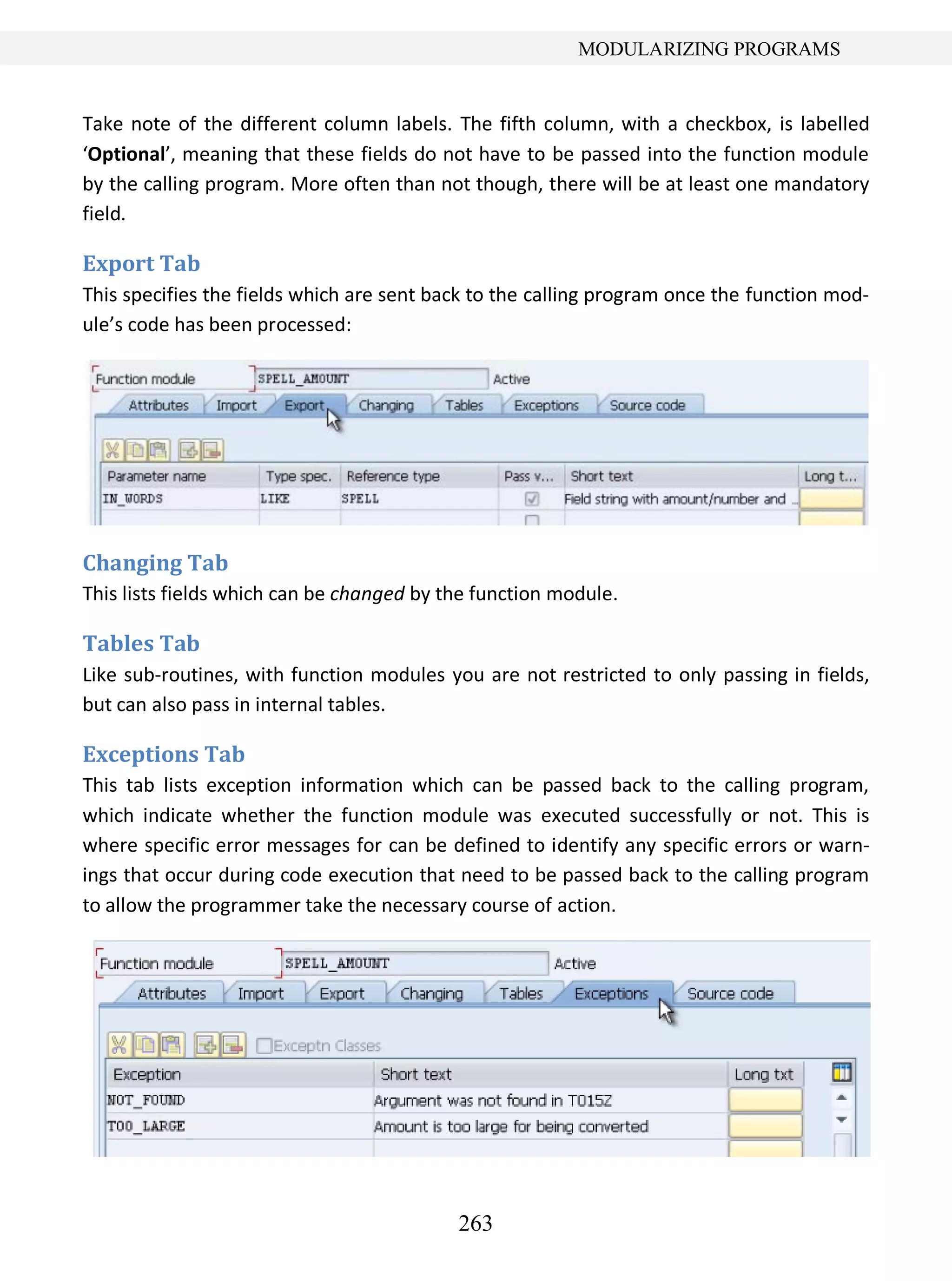263
MODULARIZING PROGRAMS
Take note of the different column labels. The fifth column, with a checkbox, is labelled
‘Optional’, meaning that these fields do not have to be passed into the function module
by the calling program. More often than not though, there will be at least one mandatory
field.
Export Tab
This specifies the fields which are sent back to the calling program once the function mod-
ule’s code has been processed:
Changing Tab
This lists fields which can be changed by the function module.
Tables Tab
Like sub-routines, with function modules you are not restricted to only passing in fields,
but can also pass in internal tables.
Exceptions Tab
This tab lists exception information which can be passed back to the calling program,
which indicate whether the function module was executed successfully or not. This is
where specific error messages for can be defined to identify any specific errors or warn-
ings that occur during code execution that need to be passed back to the calling program
to allow the programmer take the necessary course of action.
 