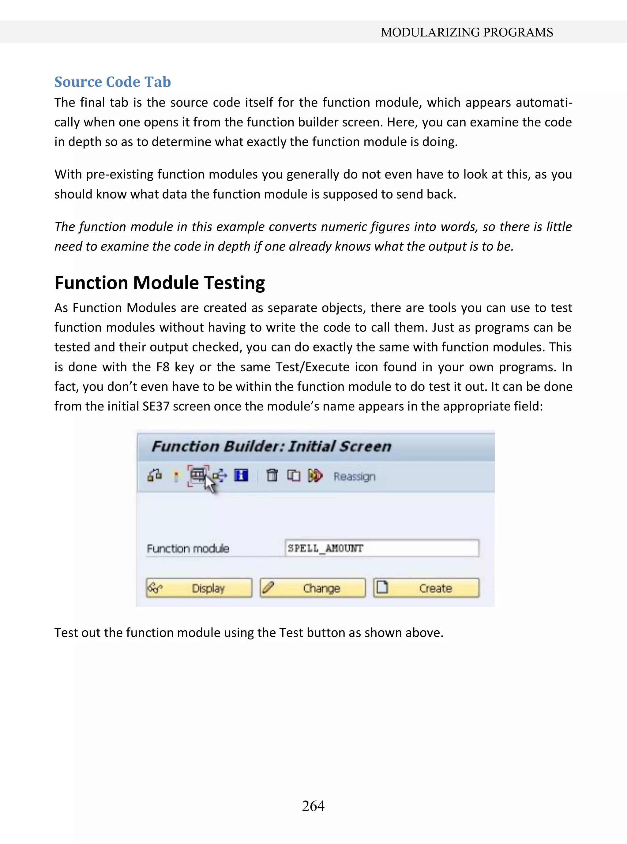 264
MODULARIZING PROGRAMS
Source Code Tab
The final tab is the source code itself for the function module, which appears automati-
cally when one opens it from the function builder screen. Here, you can examine the code
in depth so as to determine what exactly the function module is doing.
With pre-existing function modules you generally do not even have to look at this, as you
should know what data the function module is supposed to send back.
The function module in this example converts numeric figures into words, so there is little
need to examine the code in depth if one already knows what the output is to be.
Function Module Testing
As Function Modules are created as separate objects, there are tools you can use to test
function modules without having to write the code to call them. Just as programs can be
tested and their output checked, you can do exactly the same with function modules. This
is done with the F8 key or the same Test/Execute icon found in your own programs. In
fact, you don’t even have to be within the function module to do test it out. It can be done
from the initial SE37 screen once the module’s name appears in the appropriate field:
Test out the function module using the Test button as shown above.
 