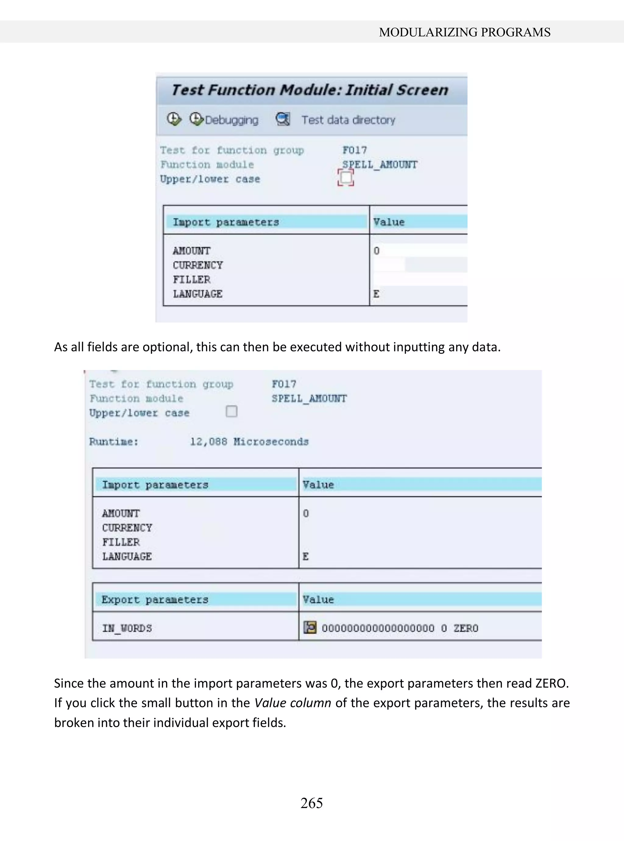 265
MODULARIZING PROGRAMS
As all fields are optional, this can then be executed without inputting any data.
Since the amount in the import parameters was 0, the export parameters then read ZERO.
If you click the small button in the Value column of the export parameters, the results are
broken into their individual export fields.
 
