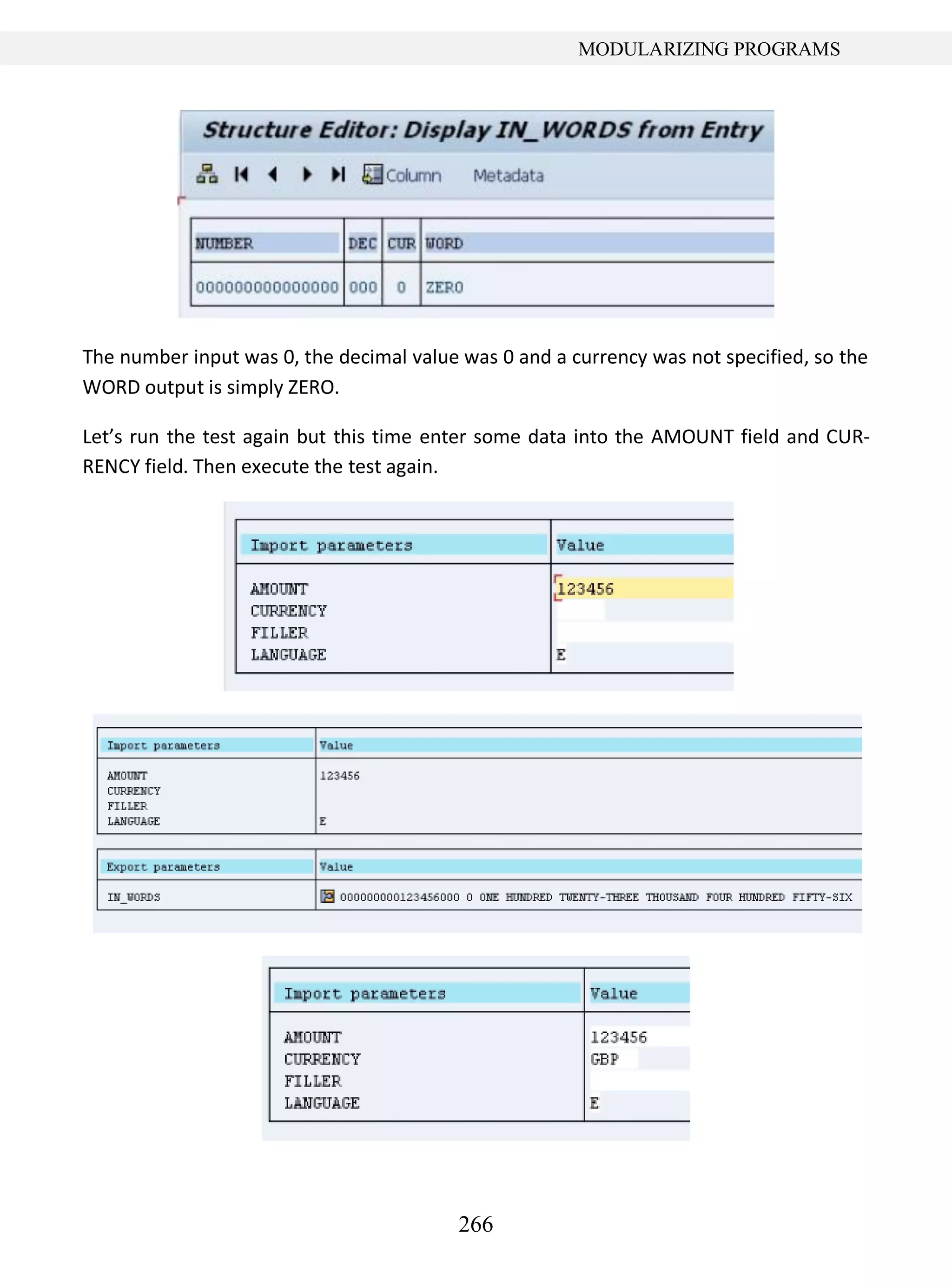 266
MODULARIZING PROGRAMS
The number input was 0, the decimal value was 0 and a currency was not specified, so the
WORD output is simply ZERO.
Let’s run the test again but this time enter some data into the AMOUNT field and CUR-
RENCY field. Then execute the test again.
 