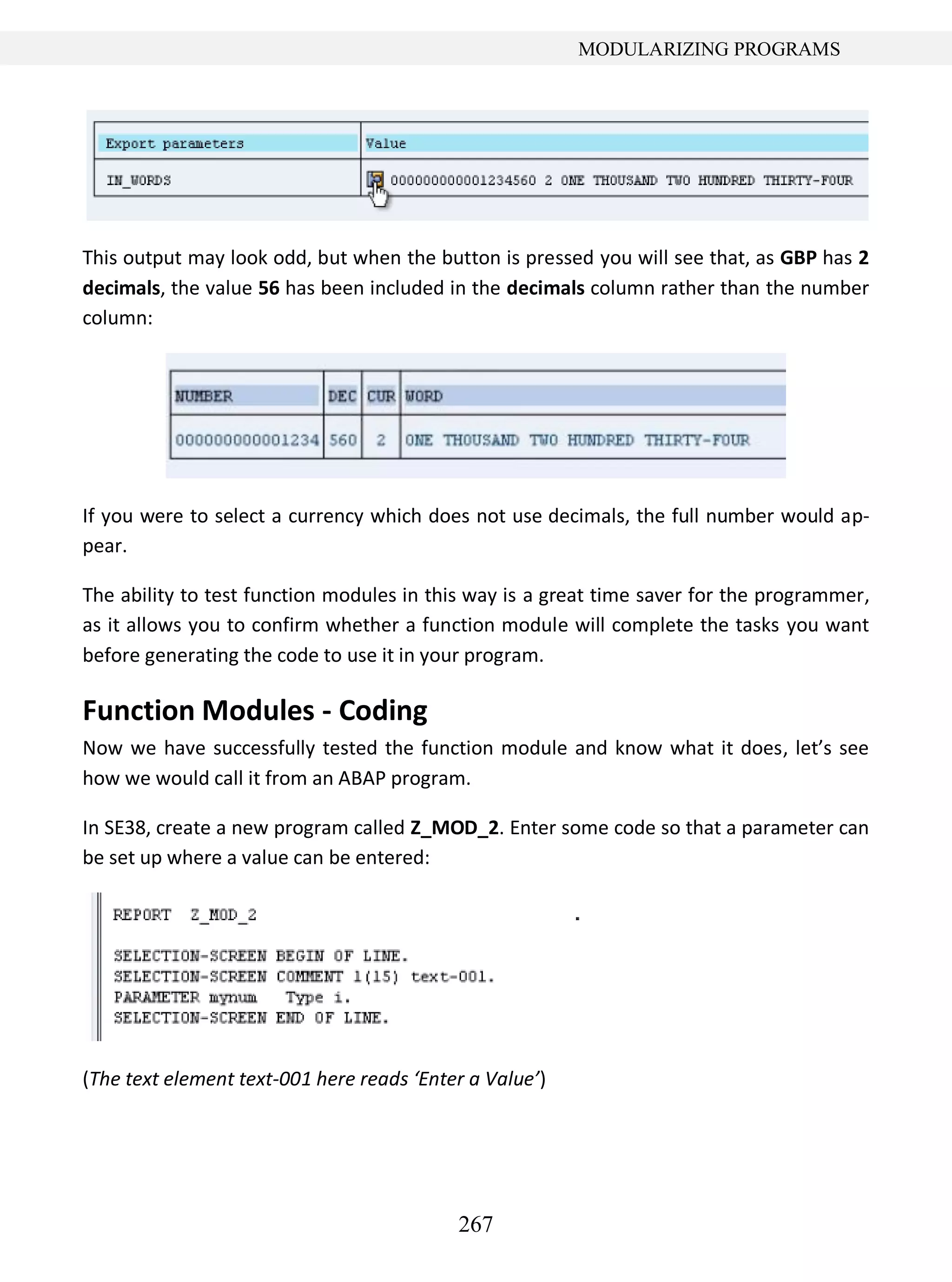 267
MODULARIZING PROGRAMS
This output may look odd, but when the button is pressed you will see that, as GBP has 2
decimals, the value 56 has been included in the decimals column rather than the number
column:
If you were to select a currency which does not use decimals, the full number would ap-
pear.
The ability to test function modules in this way is a great time saver for the programmer,
as it allows you to confirm whether a function module will complete the tasks you want
before generating the code to use it in your program.
Function Modules - Coding
Now we have successfully tested the function module and know what it does, let’s see
how we would call it from an ABAP program.
In SE38, create a new program called Z_MOD_2. Enter some code so that a parameter can
be set up where a value can be entered:
(The text element text-001 here reads ‘Enter a Value’)
 