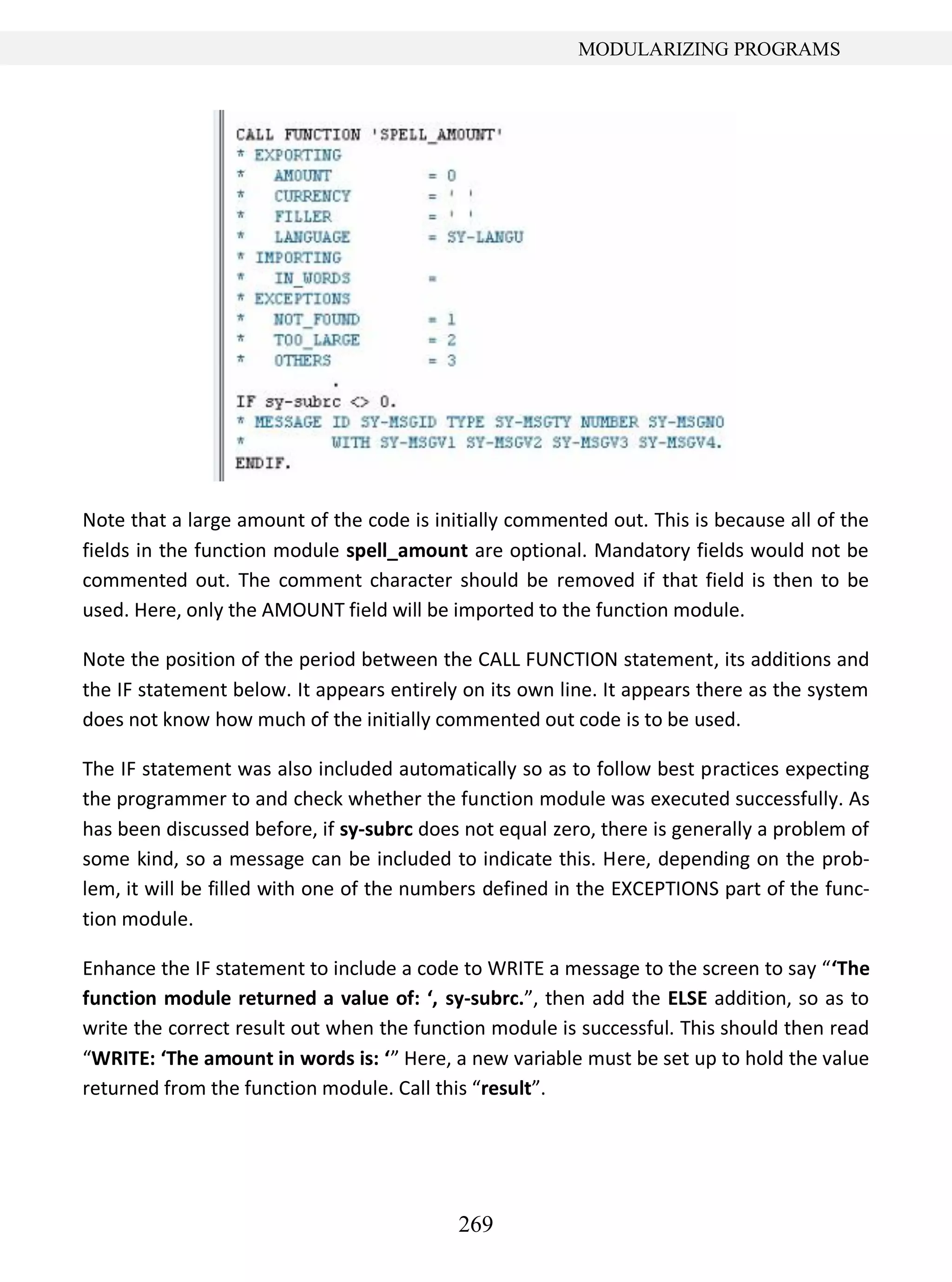 269
MODULARIZING PROGRAMS
Note that a large amount of the code is initially commented out. This is because all of the
fields in the function module spell_amount are optional. Mandatory fields would not be
commented out. The comment character should be removed if that field is then to be
used. Here, only the AMOUNT field will be imported to the function module.
Note the position of the period between the CALL FUNCTION statement, its additions and
the IF statement below. It appears entirely on its own line. It appears there as the system
does not know how much of the initially commented out code is to be used.
The IF statement was also included automatically so as to follow best practices expecting
the programmer to and check whether the function module was executed successfully. As
has been discussed before, if sy-subrc does not equal zero, there is generally a problem of
some kind, so a message can be included to indicate this. Here, depending on the prob-
lem, it will be filled with one of the numbers defined in the EXCEPTIONS part of the func-
tion module.
Enhance the IF statement to include a code to WRITE a message to the screen to say “‘The
function module returned a value of: ‘, sy-subrc.”, then add the ELSE addition, so as to
write the correct result out when the function module is successful. This should then read
“WRITE: ‘The amount in words is: ‘” Here, a new variable must be set up to hold the value
returned from the function module. Call this “result”.
 