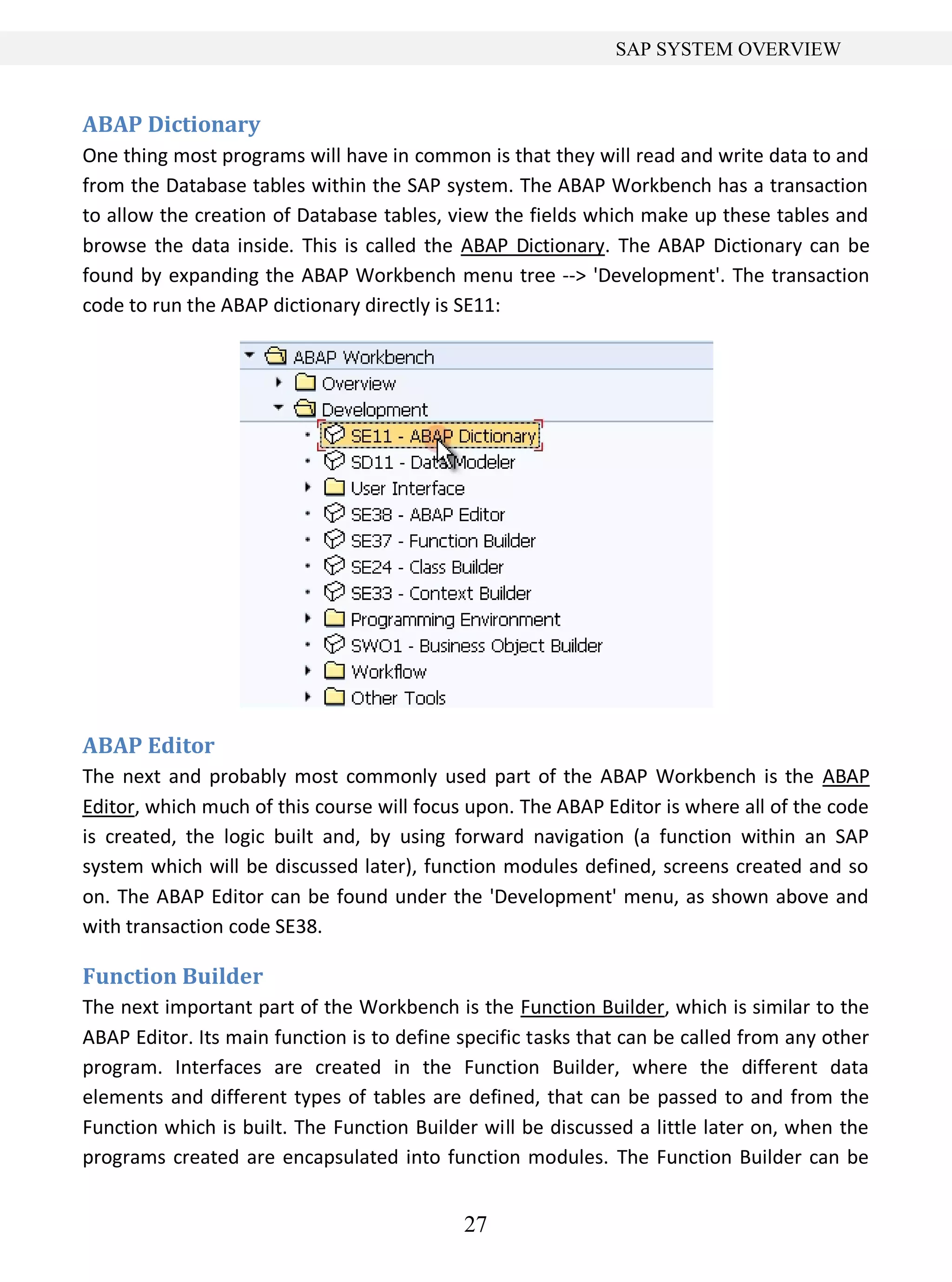 27
SAP SYSTEM OVERVIEW
ABAP Dictionary
One thing most programs will have in common is that they will read and write data to and
from the Database tables within the SAP system. The ABAP Workbench has a transaction
to allow the creation of Database tables, view the fields which make up these tables and
browse the data inside. This is called the ABAP Dictionary. The ABAP Dictionary can be
found by expanding the ABAP Workbench menu tree --> 'Development'. The transaction
code to run the ABAP dictionary directly is SE11:
ABAP Editor
The next and probably most commonly used part of the ABAP Workbench is the ABAP
Editor, which much of this course will focus upon. The ABAP Editor is where all of the code
is created, the logic built and, by using forward navigation (a function within an SAP
system which will be discussed later), function modules defined, screens created and so
on. The ABAP Editor can be found under the 'Development' menu, as shown above and
with transaction code SE38.
Function Builder
The next important part of the Workbench is the Function Builder, which is similar to the
ABAP Editor. Its main function is to define specific tasks that can be called from any other
program. Interfaces are created in the Function Builder, where the different data
elements and different types of tables are defined, that can be passed to and from the
Function which is built. The Function Builder will be discussed a little later on, when the
programs created are encapsulated into function modules. The Function Builder can be
 