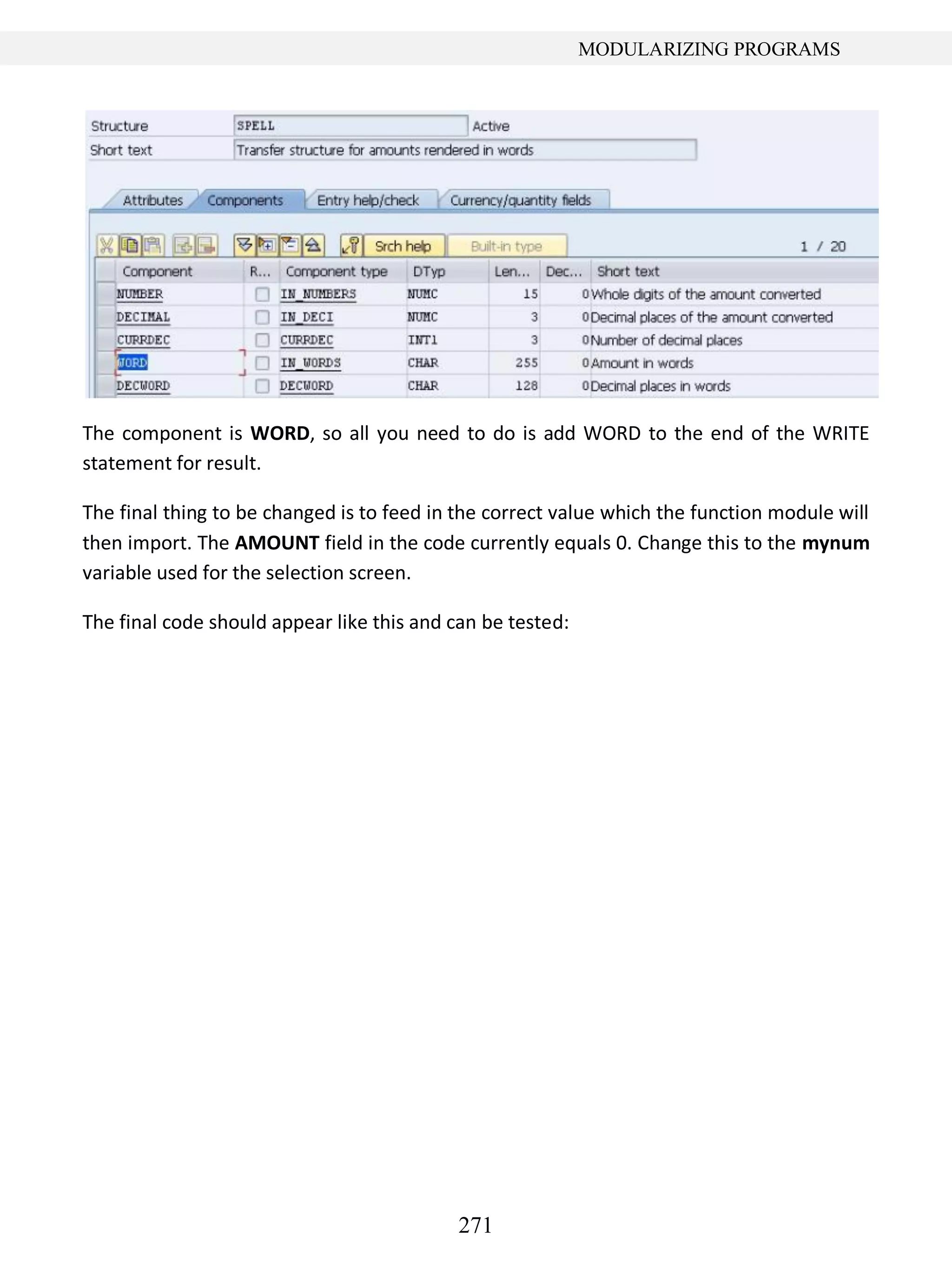 271
MODULARIZING PROGRAMS
The component is WORD, so all you need to do is add WORD to the end of the WRITE
statement for result.
The final thing to be changed is to feed in the correct value which the function module will
then import. The AMOUNT field in the code currently equals 0. Change this to the mynum
variable used for the selection screen.
The final code should appear like this and can be tested:
 