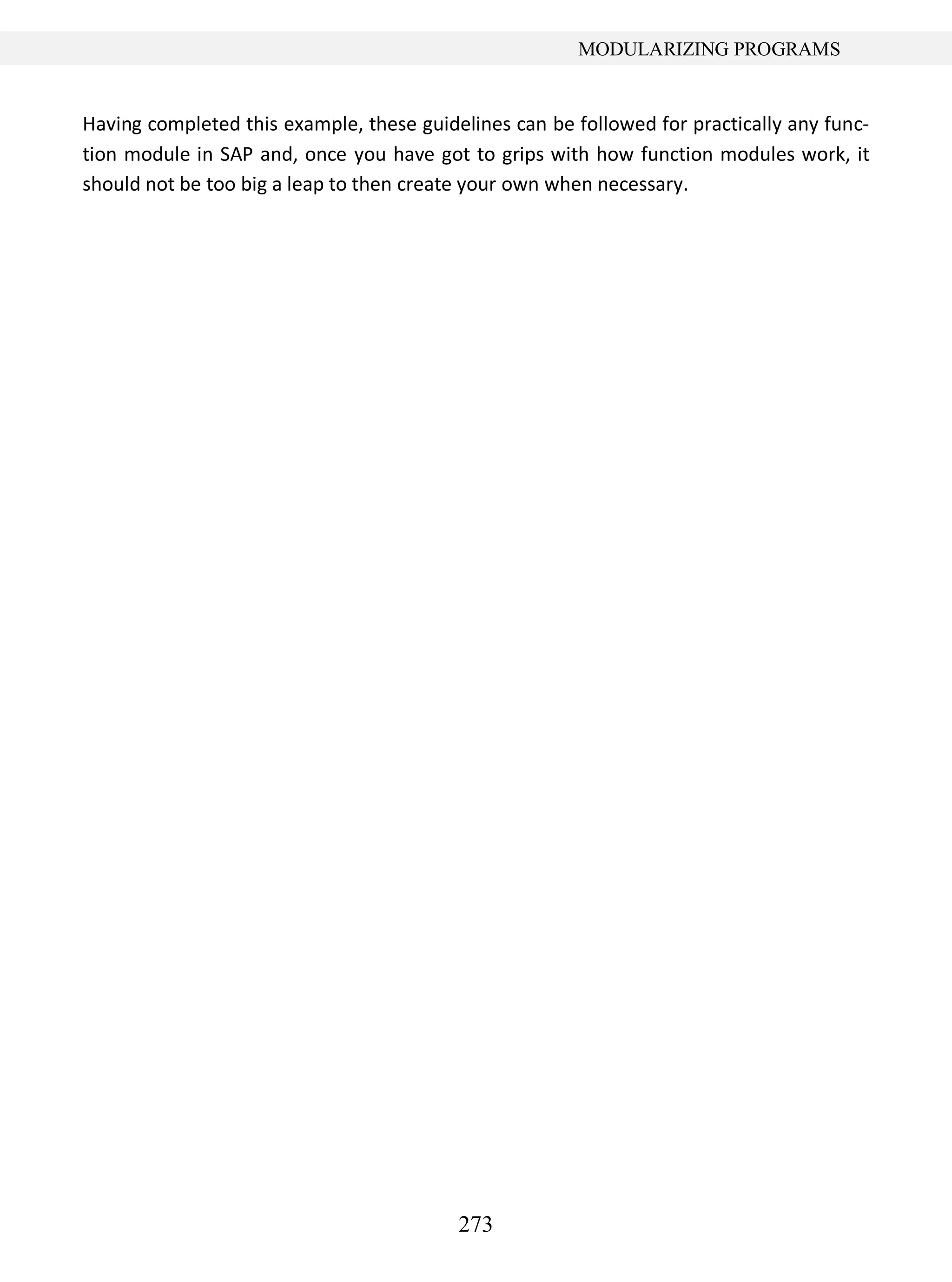 273
MODULARIZING PROGRAMS
Having completed this example, these guidelines can be followed for practically any func-
tion module in SAP and, once you have got to grips with how function modules work, it
should not be too big a leap to then create your own when necessary.
 