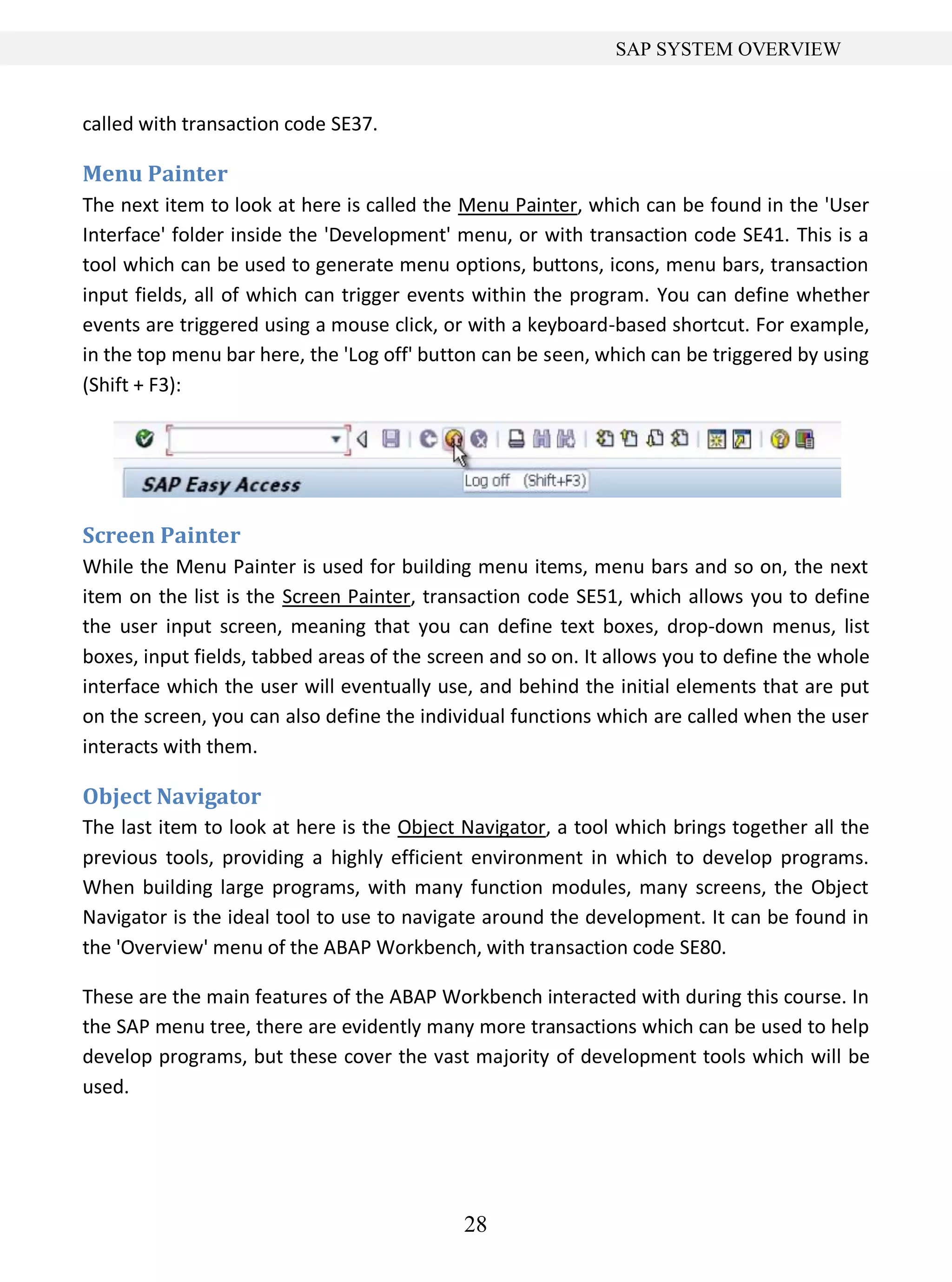 28
SAP SYSTEM OVERVIEW
called with transaction code SE37.
Menu Painter
The next item to look at here is called the Menu Painter, which can be found in the 'User
Interface' folder inside the 'Development' menu, or with transaction code SE41. This is a
tool which can be used to generate menu options, buttons, icons, menu bars, transaction
input fields, all of which can trigger events within the program. You can define whether
events are triggered using a mouse click, or with a keyboard-based shortcut. For example,
in the top menu bar here, the 'Log off' button can be seen, which can be triggered by using
(Shift + F3):
Screen Painter
While the Menu Painter is used for building menu items, menu bars and so on, the next
item on the list is the Screen Painter, transaction code SE51, which allows you to define
the user input screen, meaning that you can define text boxes, drop-down menus, list
boxes, input fields, tabbed areas of the screen and so on. It allows you to define the whole
interface which the user will eventually use, and behind the initial elements that are put
on the screen, you can also define the individual functions which are called when the user
interacts with them.
Object Navigator
The last item to look at here is the Object Navigator, a tool which brings together all the
previous tools, providing a highly efficient environment in which to develop programs.
When building large programs, with many function modules, many screens, the Object
Navigator is the ideal tool to use to navigate around the development. It can be found in
the 'Overview' menu of the ABAP Workbench, with transaction code SE80.
These are the main features of the ABAP Workbench interacted with during this course. In
the SAP menu tree, there are evidently many more transactions which can be used to help
develop programs, but these cover the vast majority of development tools which will be
used.
 