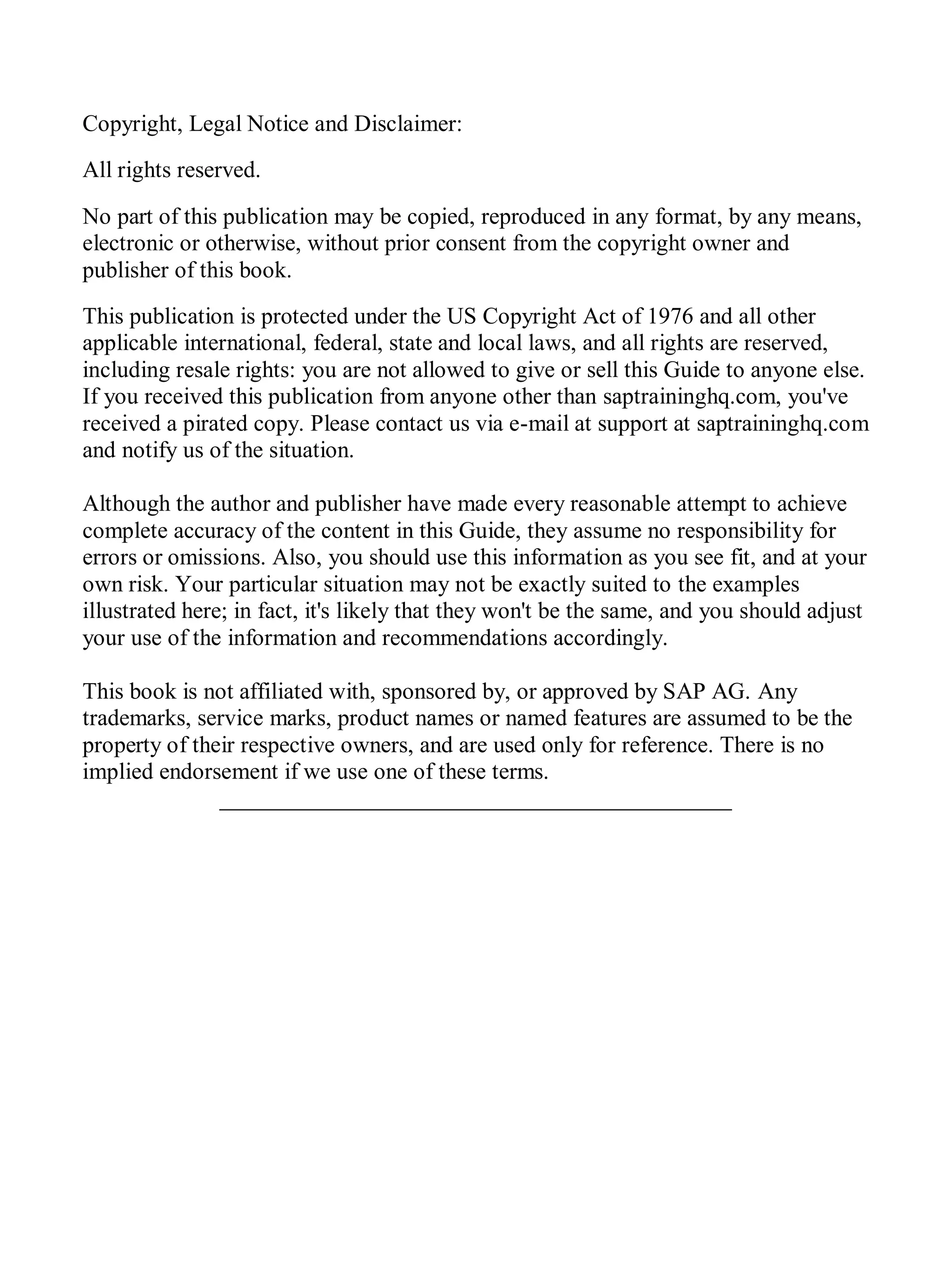 Copyright, Legal Notice and Disclaimer:
All rights reserved.
No part of this publication may be copied, reproduced in any format, by any means,
electronic or otherwise, without prior consent from the copyright owner and
publisher of this book.
This publication is protected under the US Copyright Act of 1976 and all other
applicable international, federal, state and local laws, and all rights are reserved,
including resale rights: you are not allowed to give or sell this Guide to anyone else.
If you received this publication from anyone other than saptraininghq.com, you've
received a pirated copy. Please contact us via e-mail at support at saptraininghq.com
and notify us of the situation.
Although the author and publisher have made every reasonable attempt to achieve
complete accuracy of the content in this Guide, they assume no responsibility for
errors or omissions. Also, you should use this information as you see fit, and at your
own risk. Your particular situation may not be exactly suited to the examples
illustrated here; in fact, it's likely that they won't be the same, and you should adjust
your use of the information and recommendations accordingly.
This book is not affiliated with, sponsored by, or approved by SAP AG. Any
trademarks, service marks, product names or named features are assumed to be the
property of their respective owners, and are used only for reference. There is no
implied endorsement if we use one of these terms.
____________________________________________
 