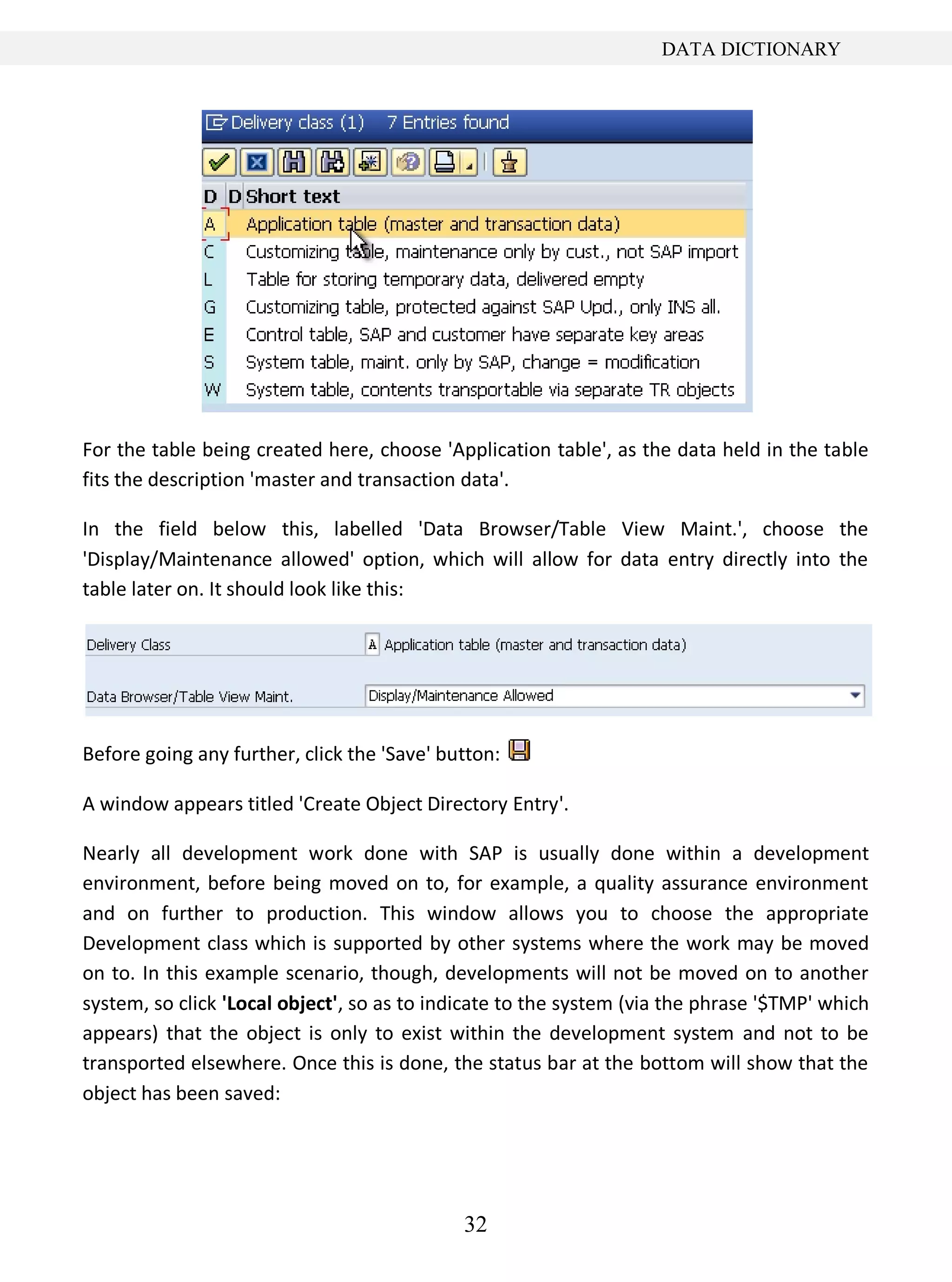 32
DATA DICTIONARY
For the table being created here, choose 'Application table', as the data held in the table
fits the description 'master and transaction data'.
In the field below this, labelled 'Data Browser/Table View Maint.', choose the
'Display/Maintenance allowed' option, which will allow for data entry directly into the
table later on. It should look like this:
Before going any further, click the 'Save' button:
A window appears titled 'Create Object Directory Entry'.
Nearly all development work done with SAP is usually done within a development
environment, before being moved on to, for example, a quality assurance environment
and on further to production. This window allows you to choose the appropriate
Development class which is supported by other systems where the work may be moved
on to. In this example scenario, though, developments will not be moved on to another
system, so click 'Local object', so as to indicate to the system (via the phrase '$TMP' which
appears) that the object is only to exist within the development system and not to be
transported elsewhere. Once this is done, the status bar at the bottom will show that the
object has been saved:
 