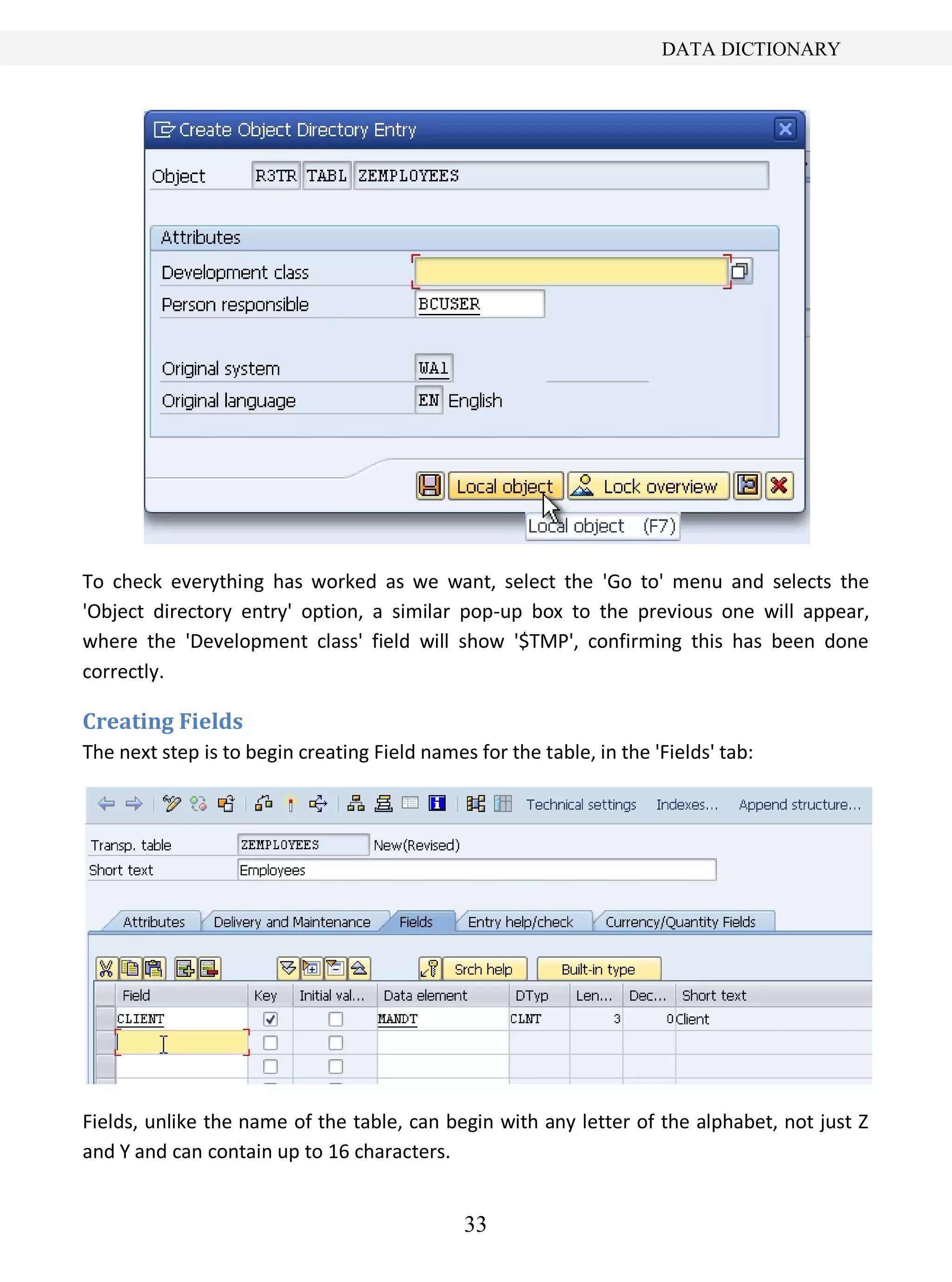 33
DATA DICTIONARY
To check everything has worked as we want, select the 'Go to' menu and selects the
'Object directory entry' option, a similar pop-up box to the previous one will appear,
where the 'Development class' field will show '$TMP', confirming this has been done
correctly.
Creating Fields
The next step is to begin creating Field names for the table, in the 'Fields' tab:
Fields, unlike the name of the table, can begin with any letter of the alphabet, not just Z
and Y and can contain up to 16 characters.
 