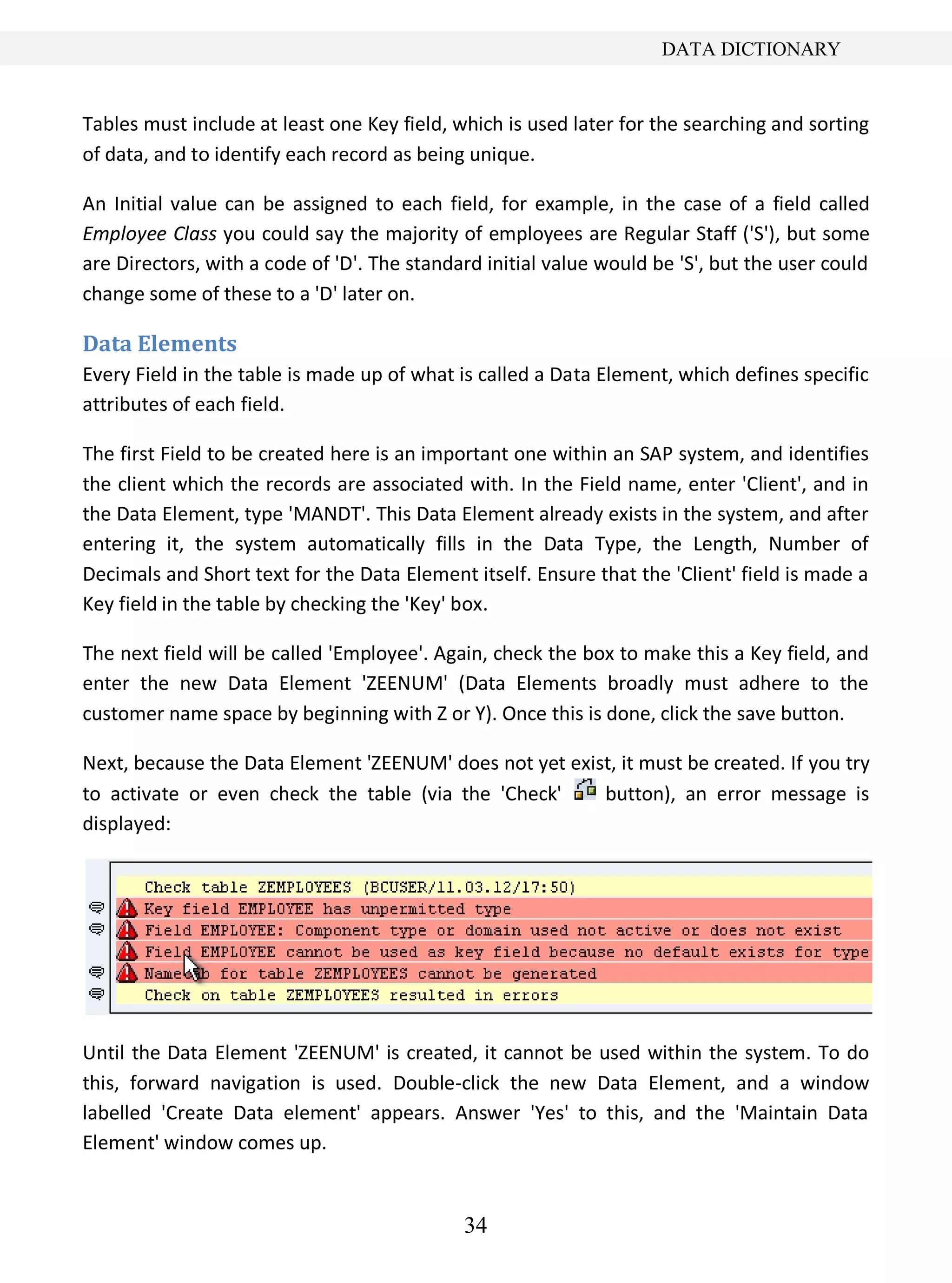 34
DATA DICTIONARY
Tables must include at least one Key field, which is used later for the searching and sorting
of data, and to identify each record as being unique.
An Initial value can be assigned to each field, for example, in the case of a field called
Employee Class you could say the majority of employees are Regular Staff ('S'), but some
are Directors, with a code of 'D'. The standard initial value would be 'S', but the user could
change some of these to a 'D' later on.
Data Elements
Every Field in the table is made up of what is called a Data Element, which defines specific
attributes of each field.
The first Field to be created here is an important one within an SAP system, and identifies
the client which the records are associated with. In the Field name, enter 'Client', and in
the Data Element, type 'MANDT'. This Data Element already exists in the system, and after
entering it, the system automatically fills in the Data Type, the Length, Number of
Decimals and Short text for the Data Element itself. Ensure that the 'Client' field is made a
Key field in the table by checking the 'Key' box.
The next field will be called 'Employee'. Again, check the box to make this a Key field, and
enter the new Data Element 'ZEENUM' (Data Elements broadly must adhere to the
customer name space by beginning with Z or Y). Once this is done, click the save button.
Next, because the Data Element 'ZEENUM' does not yet exist, it must be created. If you try
to activate or even check the table (via the 'Check' button), an error message is
displayed:
Until the Data Element 'ZEENUM' is created, it cannot be used within the system. To do
this, forward navigation is used. Double-click the new Data Element, and a window
labelled 'Create Data element' appears. Answer 'Yes' to this, and the 'Maintain Data
Element' window comes up.
 