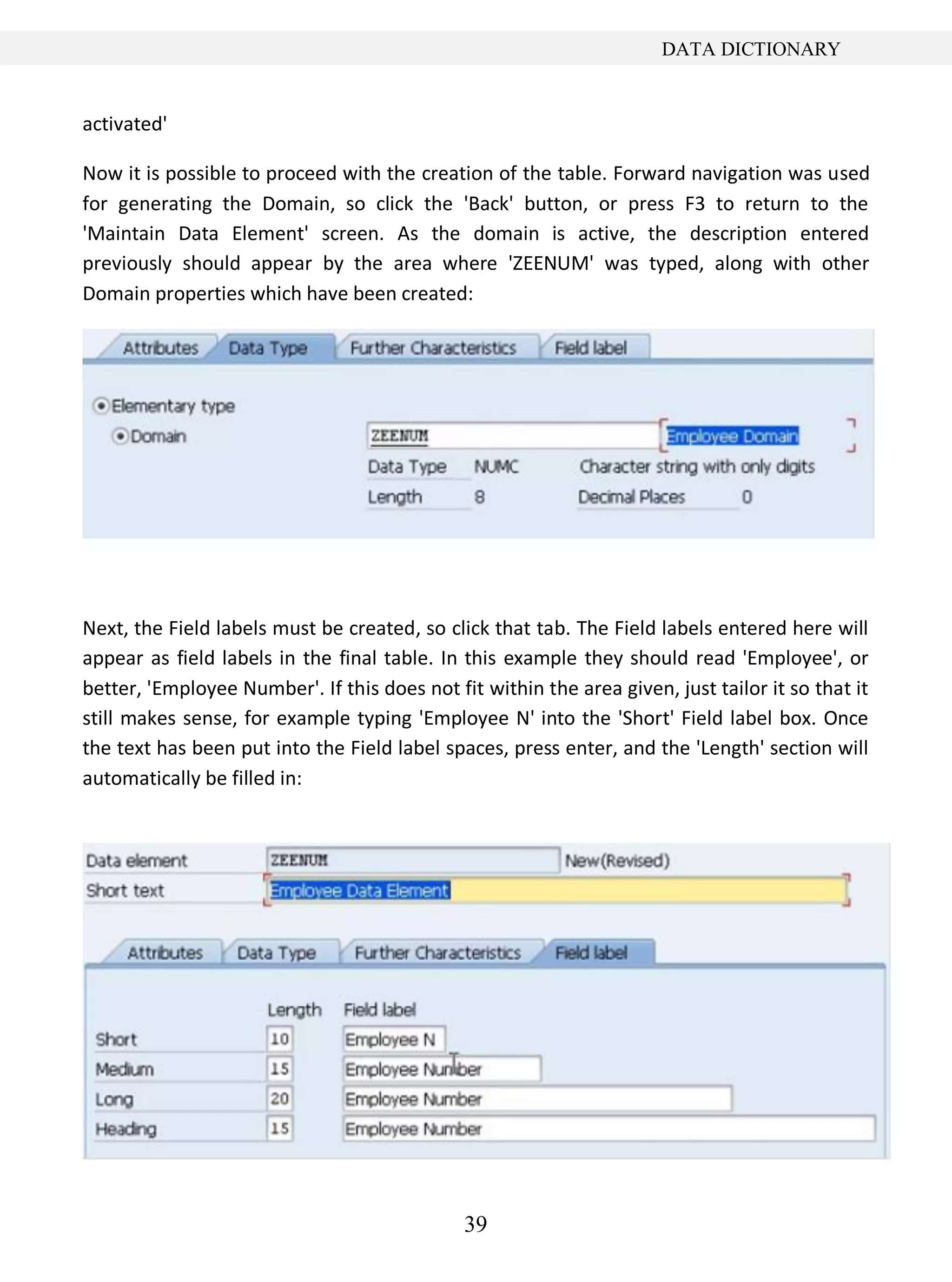 39
DATA DICTIONARY
activated'
Now it is possible to proceed with the creation of the table. Forward navigation was used
for generating the Domain, so click the 'Back' button, or press F3 to return to the
'Maintain Data Element' screen. As the domain is active, the description entered
previously should appear by the area where 'ZEENUM' was typed, along with other
Domain properties which have been created:
Next, the Field labels must be created, so click that tab. The Field labels entered here will
appear as field labels in the final table. In this example they should read 'Employee', or
better, 'Employee Number'. If this does not fit within the area given, just tailor it so that it
still makes sense, for example typing 'Employee N' into the 'Short' Field label box. Once
the text has been put into the Field label spaces, press enter, and the 'Length' section will
automatically be filled in:
 