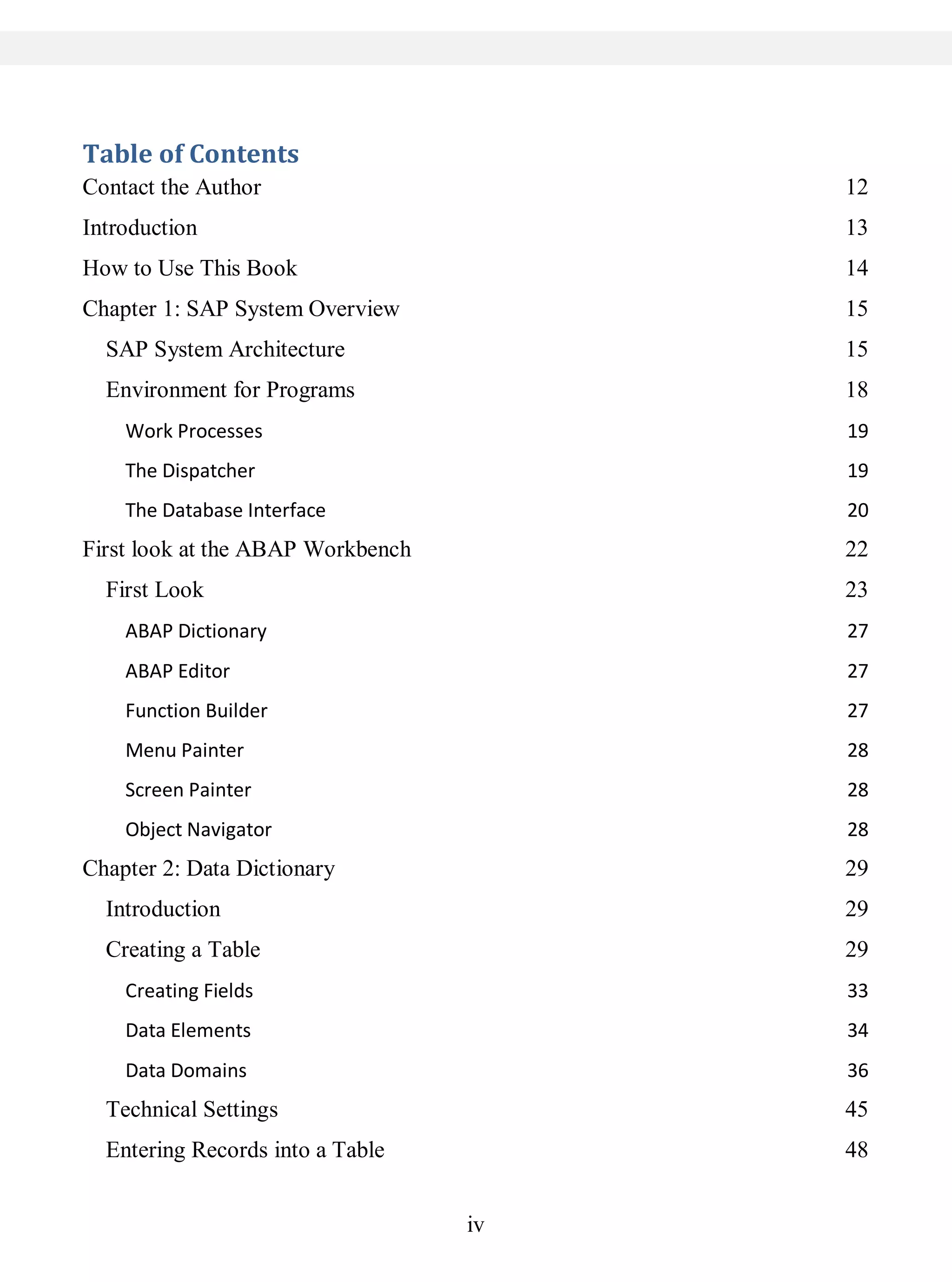 iv
Table of Contents
Contact the Author 12
Introduction 13
How to Use This Book 14
Chapter 1: SAP System Overview 15
SAP System Architecture 15
Environment for Programs 18
Work Processes 19
The Dispatcher 19
The Database Interface 20
First look at the ABAP Workbench 22
First Look 23
ABAP Dictionary 27
ABAP Editor 27
Function Builder 27
Menu Painter 28
Screen Painter 28
Object Navigator 28
Chapter 2: Data Dictionary 29
Introduction 29
Creating a Table 29
Creating Fields 33
Data Elements 34
Data Domains 36
Technical Settings 45
Entering Records into a Table 48
 