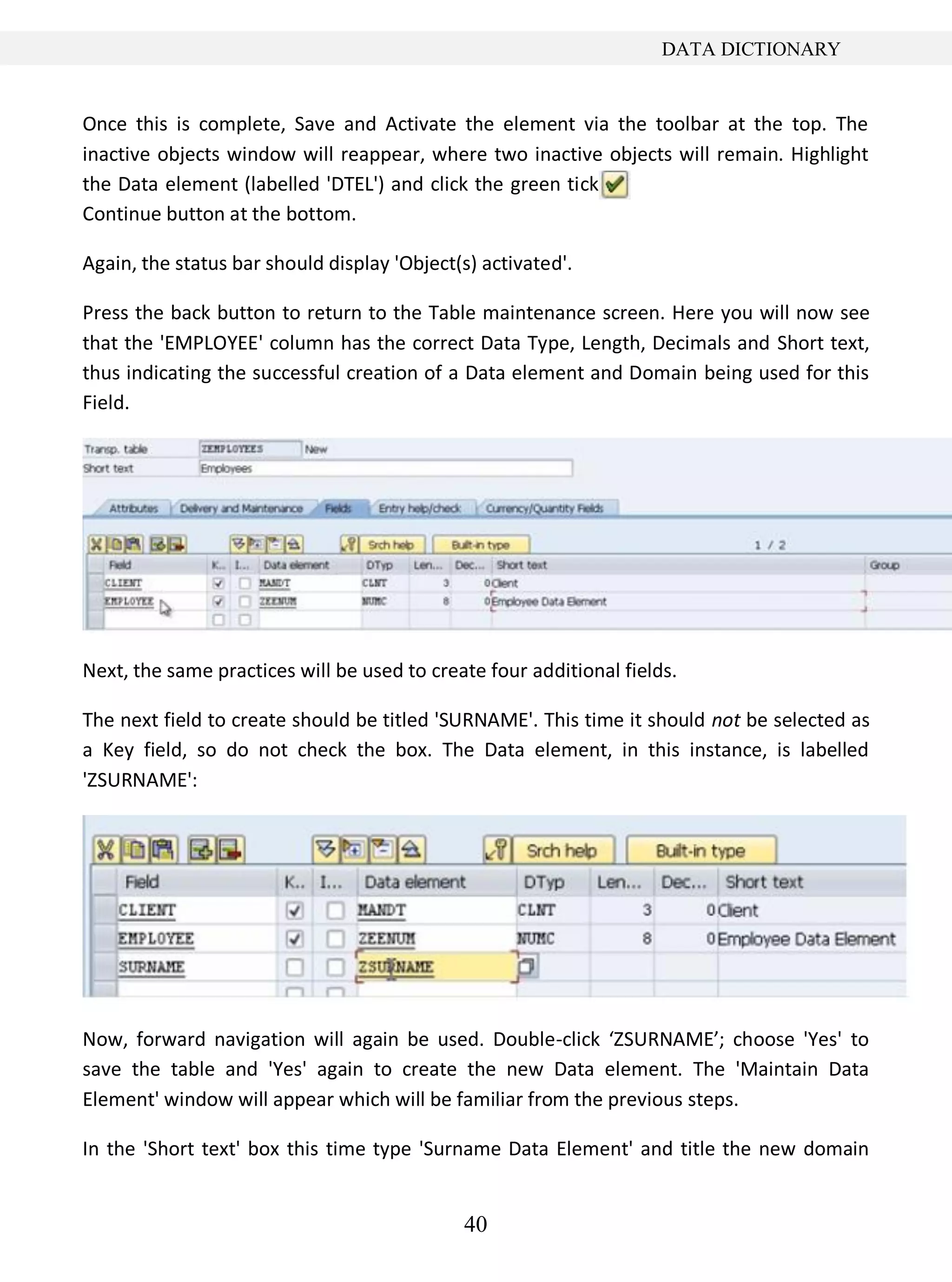 40
DATA DICTIONARY
Once this is complete, Save and Activate the element via the toolbar at the top. The
inactive objects window will reappear, where two inactive objects will remain. Highlight
the Data element (labelled 'DTEL') and click the green tick
Continue button at the bottom.
Again, the status bar should display 'Object(s) activated'.
Press the back button to return to the Table maintenance screen. Here you will now see
that the 'EMPLOYEE' column has the correct Data Type, Length, Decimals and Short text,
thus indicating the successful creation of a Data element and Domain being used for this
Field.
Next, the same practices will be used to create four additional fields.
The next field to create should be titled 'SURNAME'. This time it should not be selected as
a Key field, so do not check the box. The Data element, in this instance, is labelled
'ZSURNAME':
Now, forward navigation will again be used. Double-click ‘ZSURNAME’; choose 'Yes' to
save the table and 'Yes' again to create the new Data element. The 'Maintain Data
Element' window will appear which will be familiar from the previous steps.
In the 'Short text' box this time type 'Surname Data Element' and title the new domain
 
