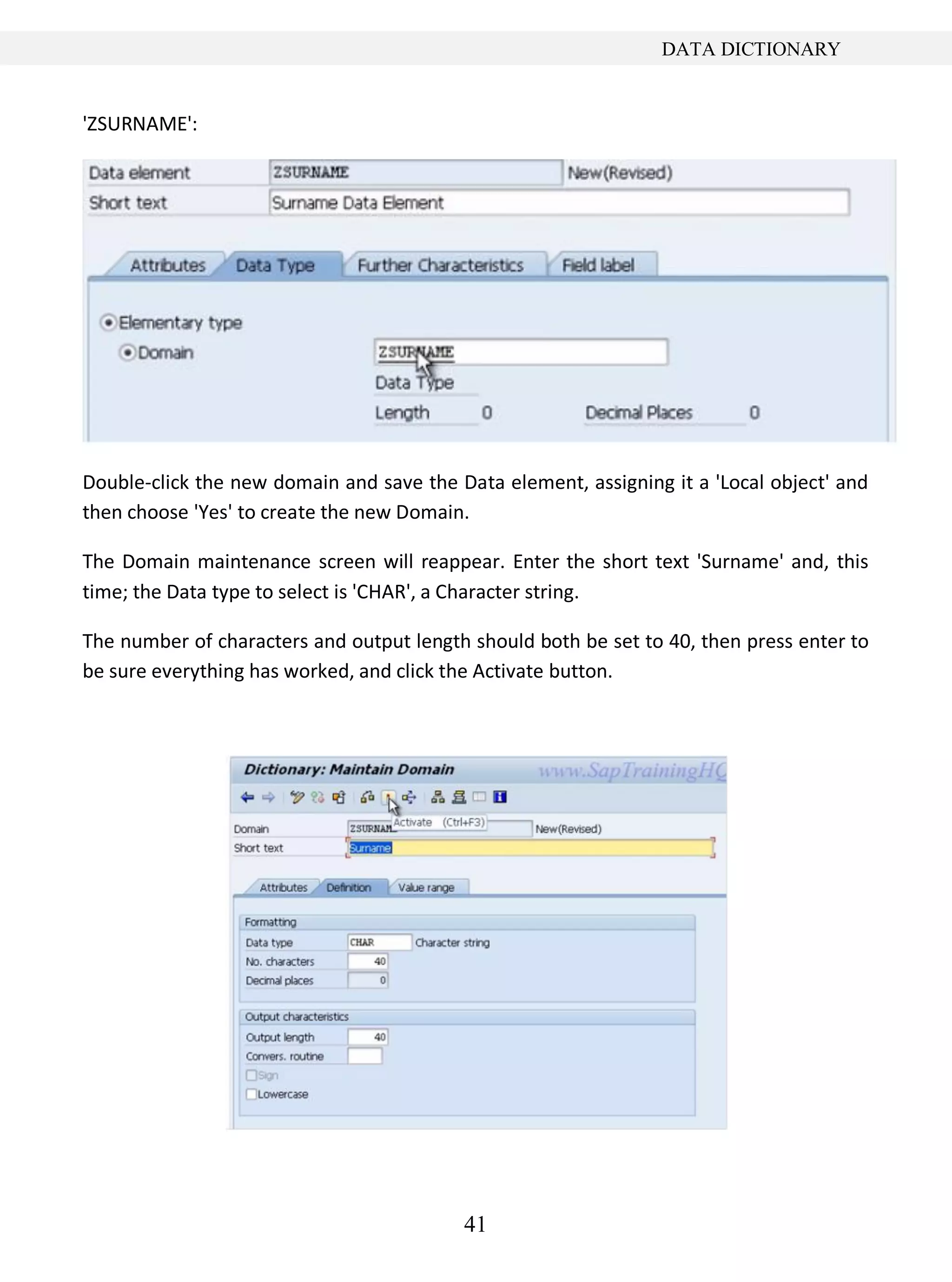 41
DATA DICTIONARY
'ZSURNAME':
Double-click the new domain and save the Data element, assigning it a 'Local object' and
then choose 'Yes' to create the new Domain.
The Domain maintenance screen will reappear. Enter the short text 'Surname' and, this
time; the Data type to select is 'CHAR', a Character string.
The number of characters and output length should both be set to 40, then press enter to
be sure everything has worked, and click the Activate button.
 