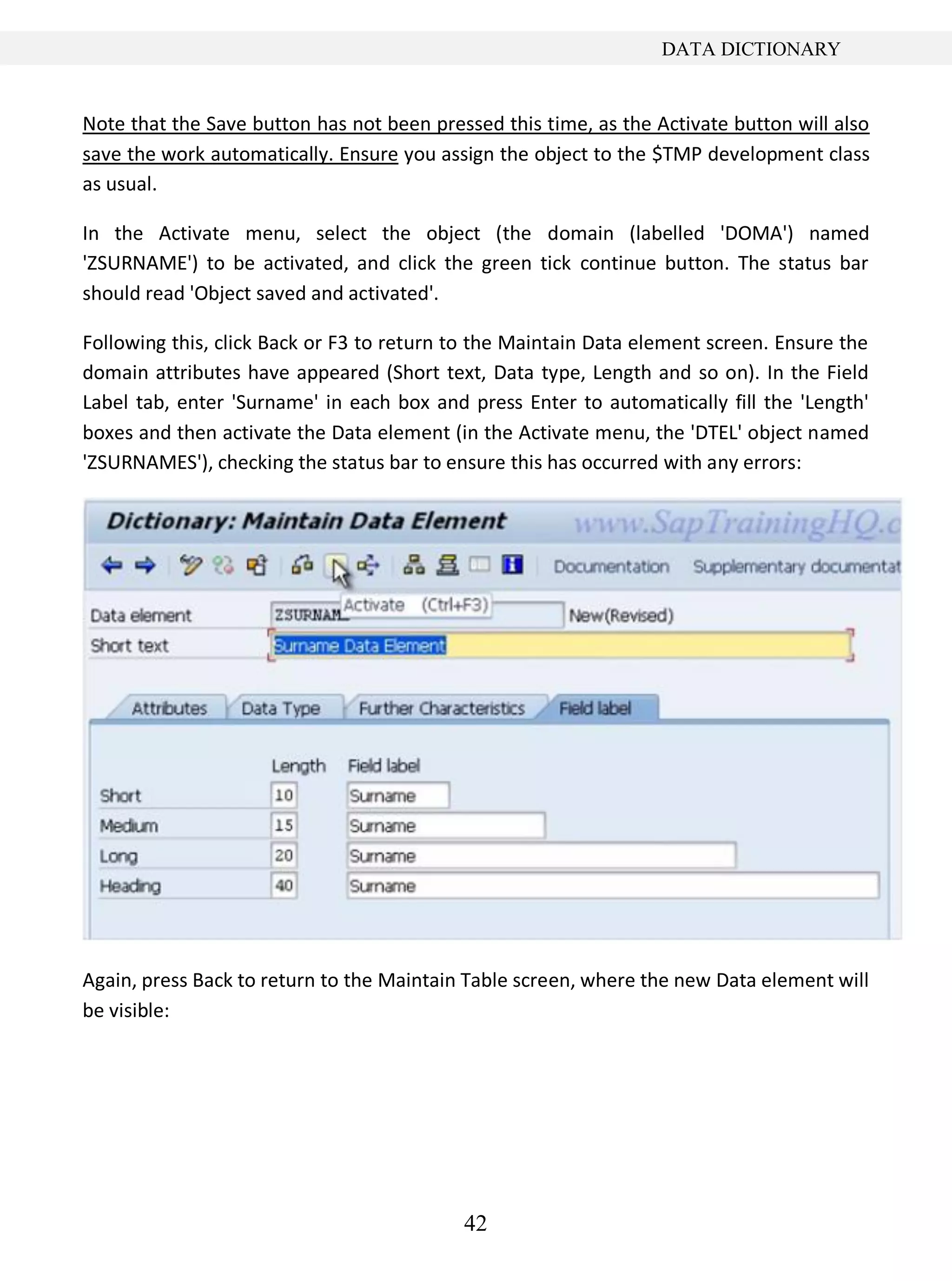 42
DATA DICTIONARY
Note that the Save button has not been pressed this time, as the Activate button will also
save the work automatically. Ensure you assign the object to the $TMP development class
as usual.
In the Activate menu, select the object (the domain (labelled 'DOMA') named
'ZSURNAME') to be activated, and click the green tick continue button. The status bar
should read 'Object saved and activated'.
Following this, click Back or F3 to return to the Maintain Data element screen. Ensure the
domain attributes have appeared (Short text, Data type, Length and so on). In the Field
Label tab, enter 'Surname' in each box and press Enter to automatically fill the 'Length'
boxes and then activate the Data element (in the Activate menu, the 'DTEL' object named
'ZSURNAMES'), checking the status bar to ensure this has occurred with any errors:
Again, press Back to return to the Maintain Table screen, where the new Data element will
be visible:
 