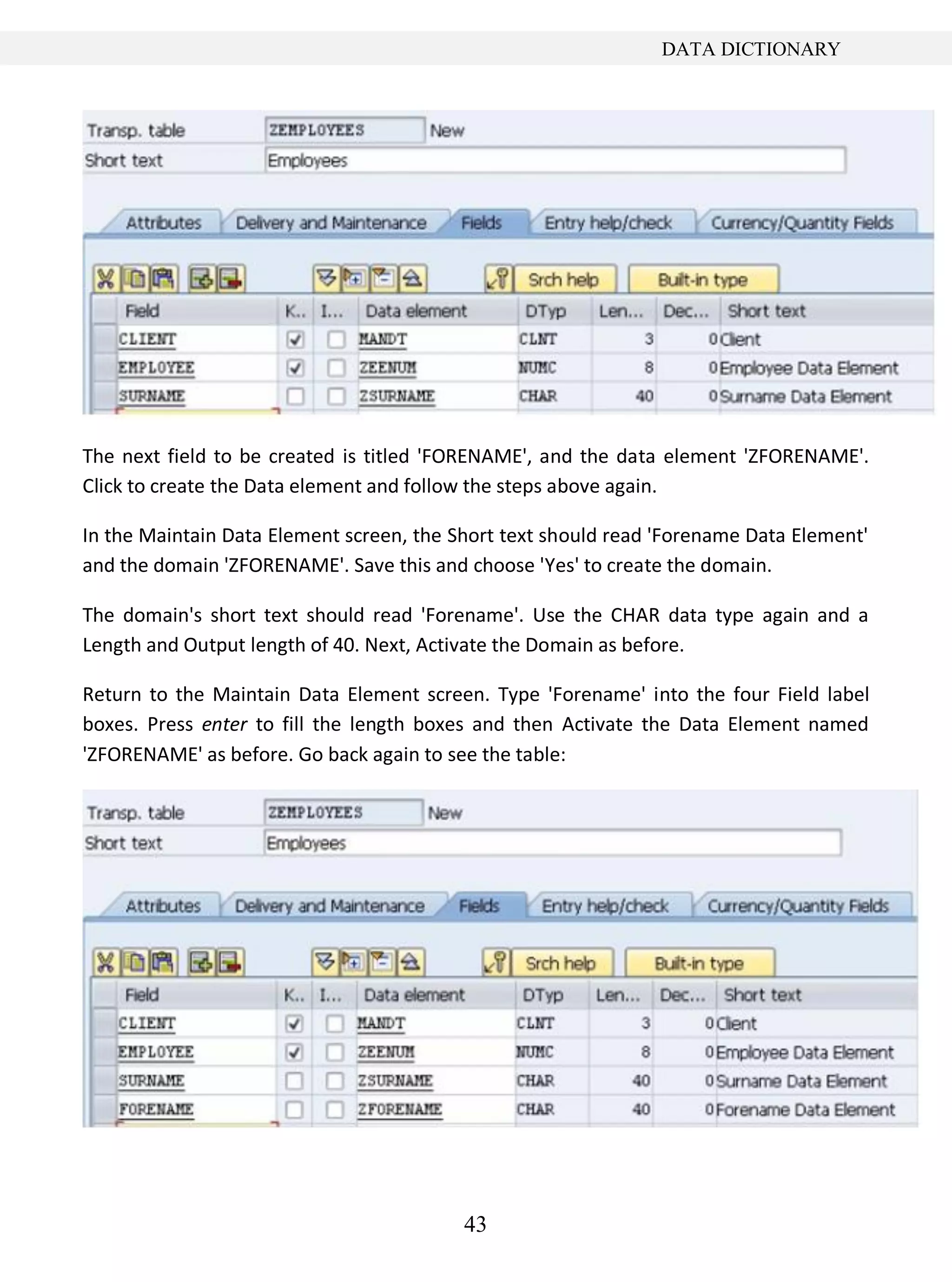 43
DATA DICTIONARY
The next field to be created is titled 'FORENAME', and the data element 'ZFORENAME'.
Click to create the Data element and follow the steps above again.
In the Maintain Data Element screen, the Short text should read 'Forename Data Element'
and the domain 'ZFORENAME'. Save this and choose 'Yes' to create the domain.
The domain's short text should read 'Forename'. Use the CHAR data type again and a
Length and Output length of 40. Next, Activate the Domain as before.
Return to the Maintain Data Element screen. Type 'Forename' into the four Field label
boxes. Press enter to fill the length boxes and then Activate the Data Element named
'ZFORENAME' as before. Go back again to see the table:
 