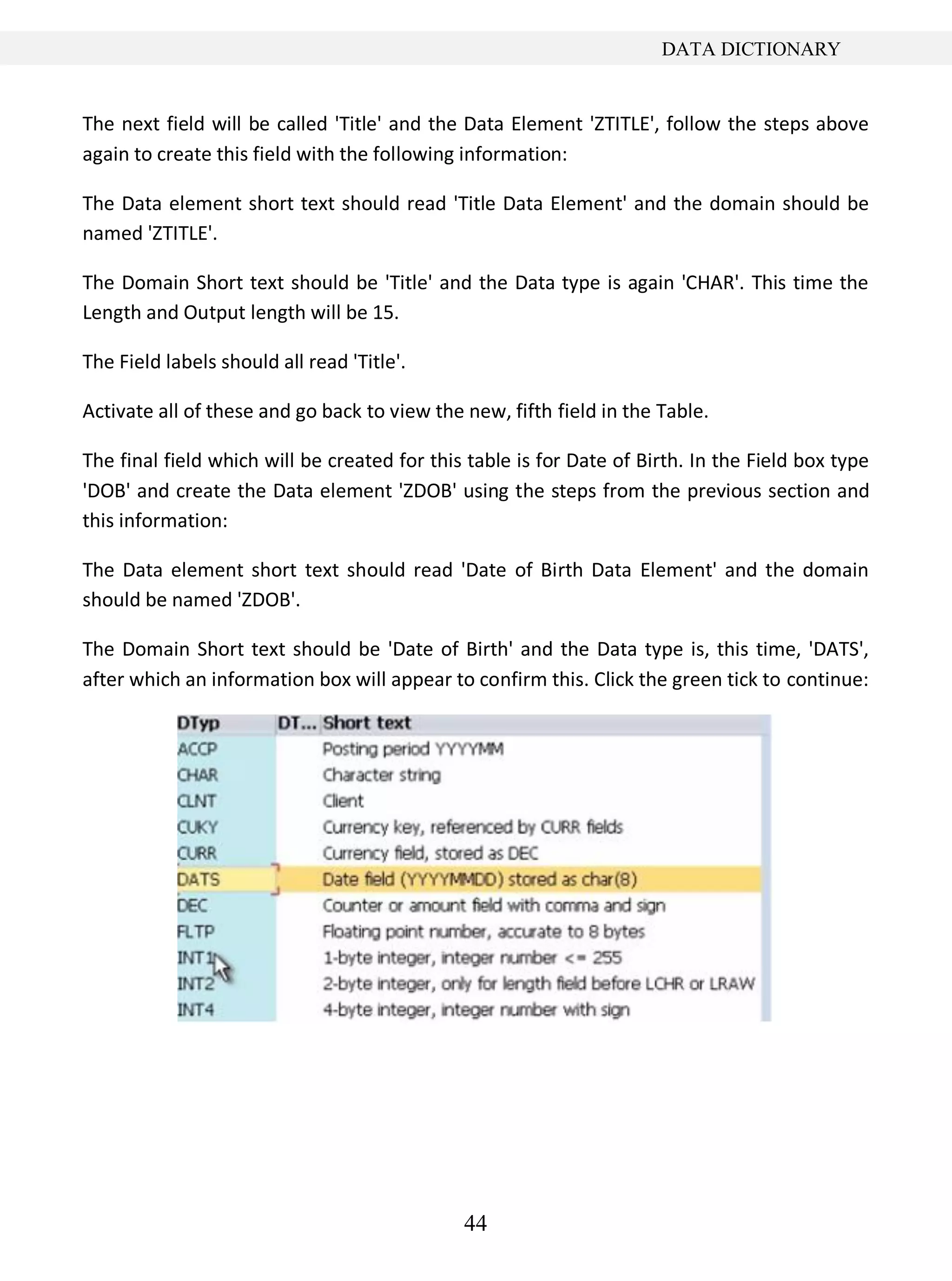 44
DATA DICTIONARY
The next field will be called 'Title' and the Data Element 'ZTITLE', follow the steps above
again to create this field with the following information:
The Data element short text should read 'Title Data Element' and the domain should be
named 'ZTITLE'.
The Domain Short text should be 'Title' and the Data type is again 'CHAR'. This time the
Length and Output length will be 15.
The Field labels should all read 'Title'.
Activate all of these and go back to view the new, fifth field in the Table.
The final field which will be created for this table is for Date of Birth. In the Field box type
'DOB' and create the Data element 'ZDOB' using the steps from the previous section and
this information:
The Data element short text should read 'Date of Birth Data Element' and the domain
should be named 'ZDOB'.
The Domain Short text should be 'Date of Birth' and the Data type is, this time, 'DATS',
after which an information box will appear to confirm this. Click the green tick to continue:
 