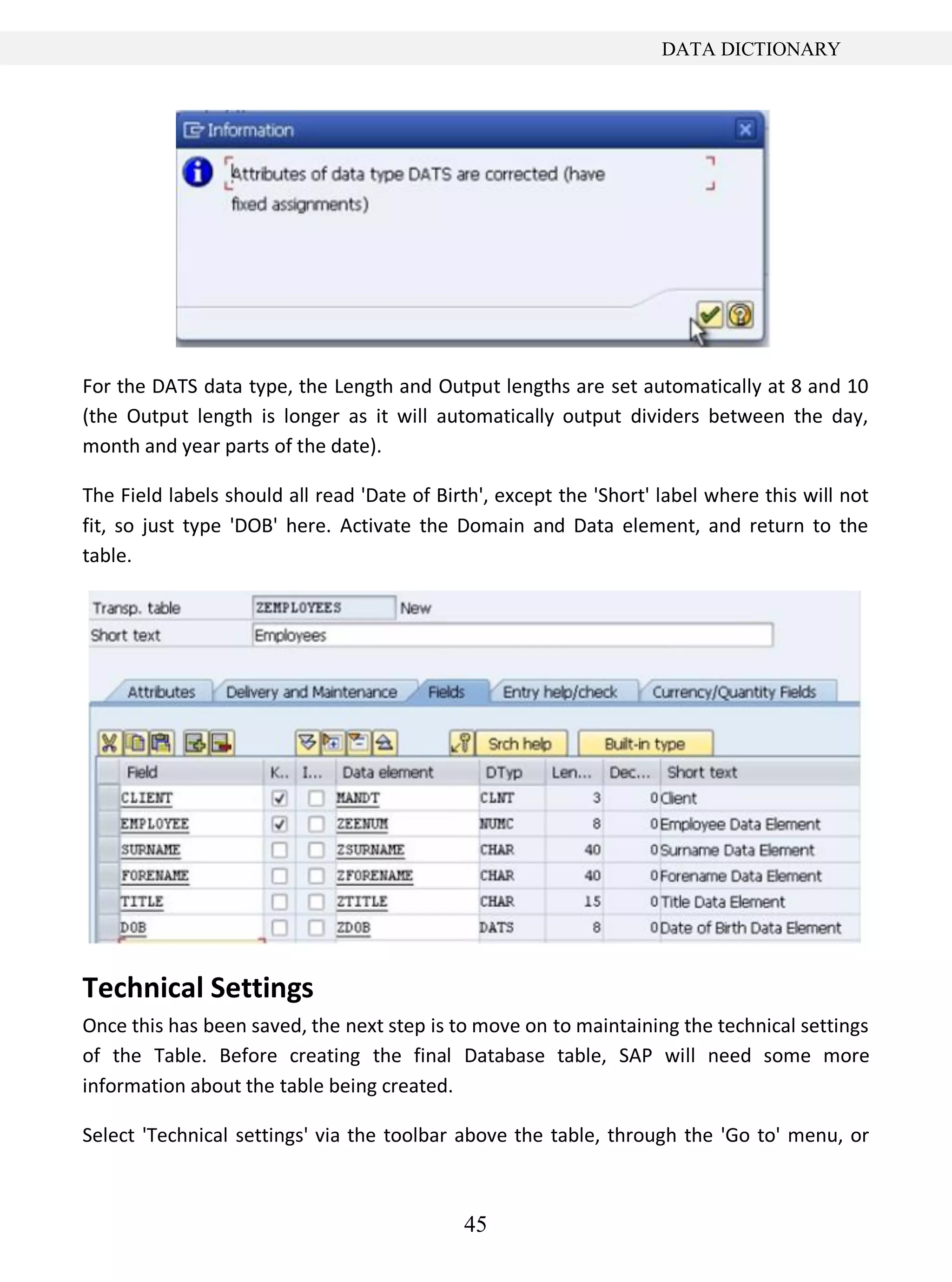 45
DATA DICTIONARY
For the DATS data type, the Length and Output lengths are set automatically at 8 and 10
(the Output length is longer as it will automatically output dividers between the day,
month and year parts of the date).
The Field labels should all read 'Date of Birth', except the 'Short' label where this will not
fit, so just type 'DOB' here. Activate the Domain and Data element, and return to the
table.
Technical Settings
Once this has been saved, the next step is to move on to maintaining the technical settings
of the Table. Before creating the final Database table, SAP will need some more
information about the table being created.
Select 'Technical settings' via the toolbar above the table, through the 'Go to' menu, or
 