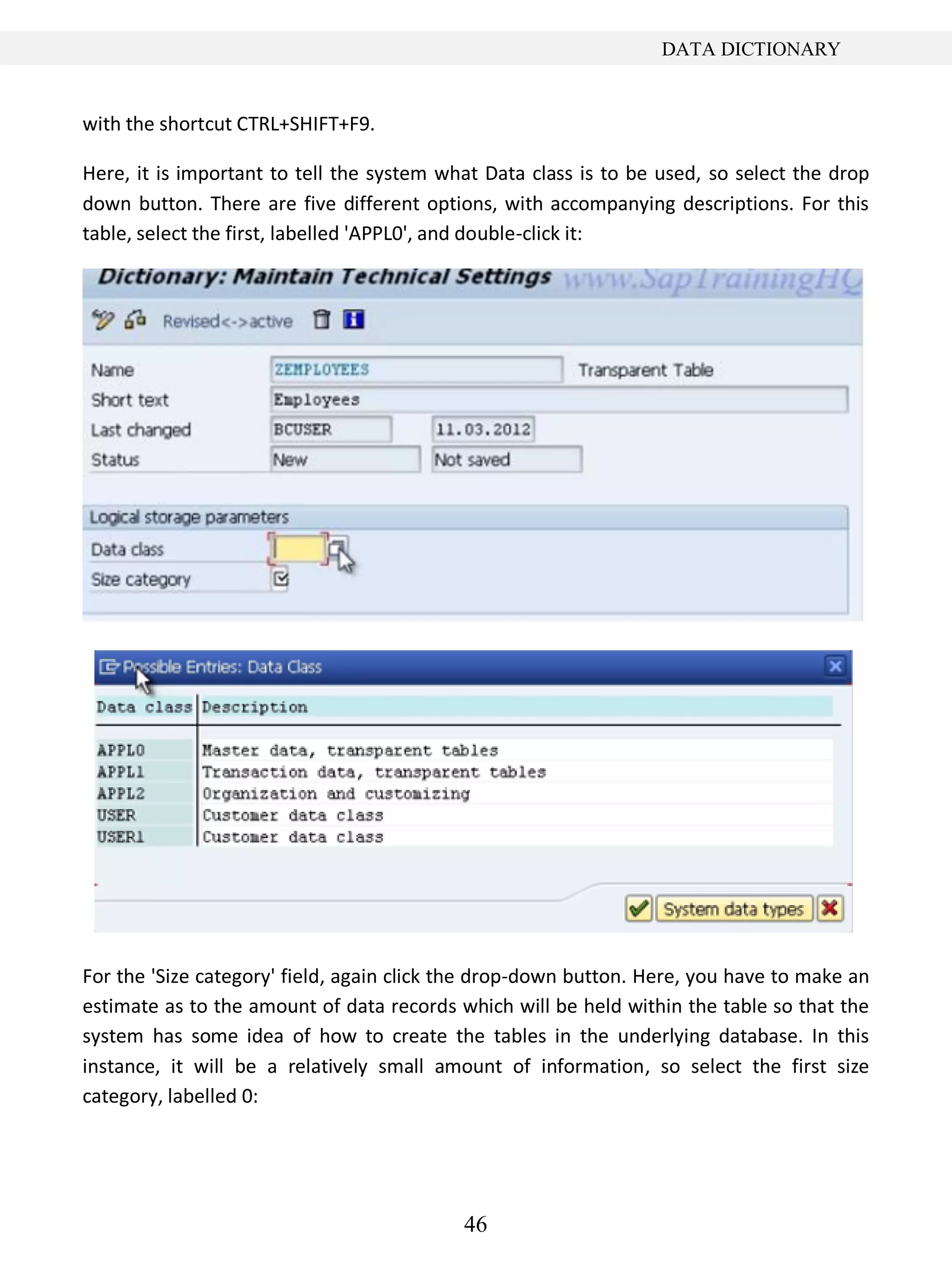 46
DATA DICTIONARY
with the shortcut CTRL+SHIFT+F9.
Here, it is important to tell the system what Data class is to be used, so select the drop
down button. There are five different options, with accompanying descriptions. For this
table, select the first, labelled 'APPL0', and double-click it:
For the 'Size category' field, again click the drop-down button. Here, you have to make an
estimate as to the amount of data records which will be held within the table so that the
system has some idea of how to create the tables in the underlying database. In this
instance, it will be a relatively small amount of information, so select the first size
category, labelled 0:
 