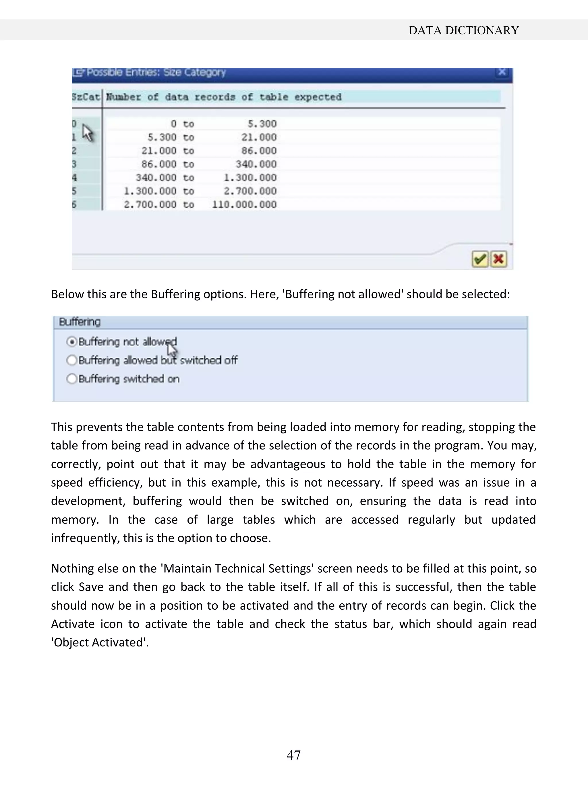 47
DATA DICTIONARY
Below this are the Buffering options. Here, 'Buffering not allowed' should be selected:
This prevents the table contents from being loaded into memory for reading, stopping the
table from being read in advance of the selection of the records in the program. You may,
correctly, point out that it may be advantageous to hold the table in the memory for
speed efficiency, but in this example, this is not necessary. If speed was an issue in a
development, buffering would then be switched on, ensuring the data is read into
memory. In the case of large tables which are accessed regularly but updated
infrequently, this is the option to choose.
Nothing else on the 'Maintain Technical Settings' screen needs to be filled at this point, so
click Save and then go back to the table itself. If all of this is successful, then the table
should now be in a position to be activated and the entry of records can begin. Click the
Activate icon to activate the table and check the status bar, which should again read
'Object Activated'.
 