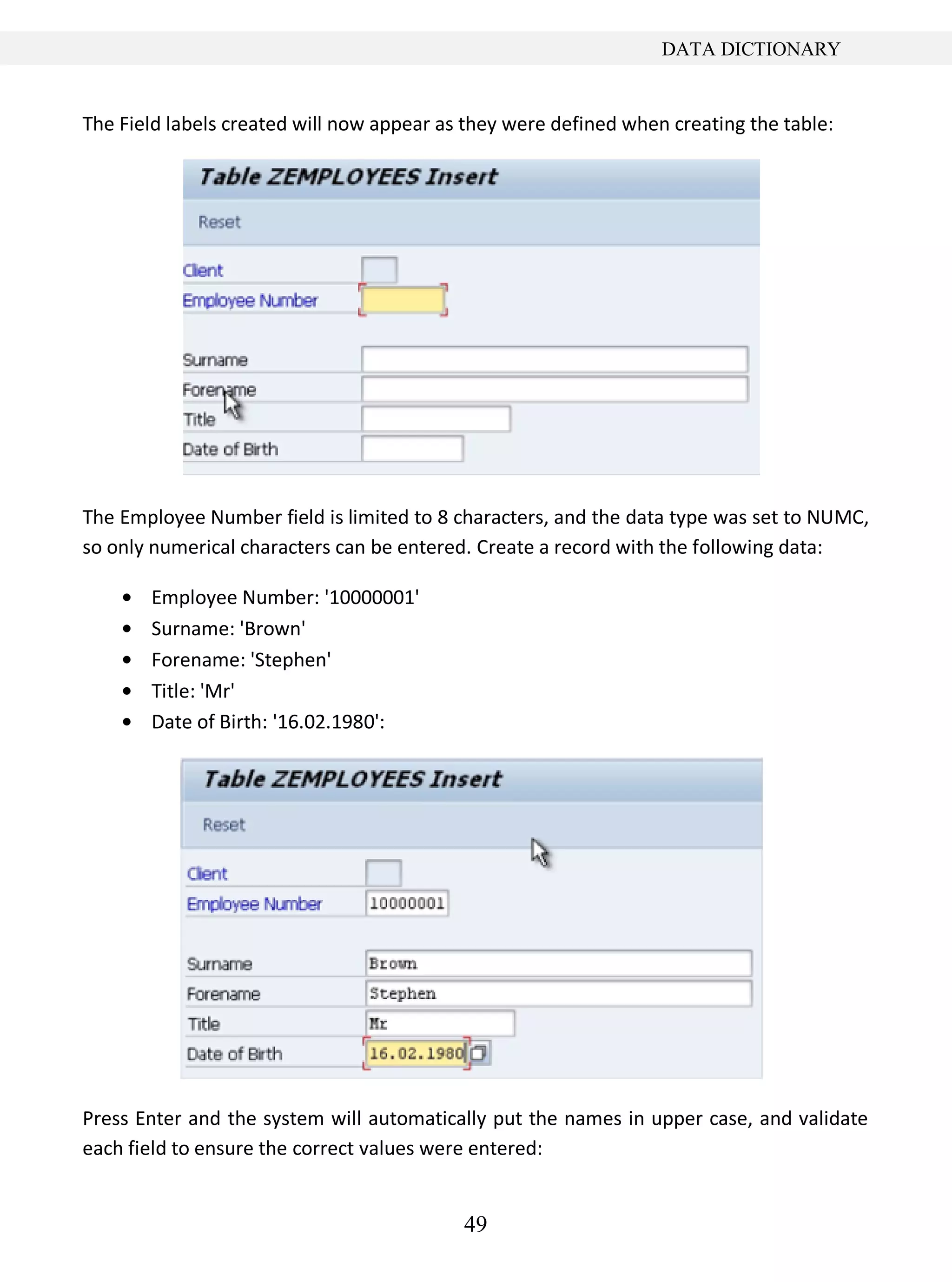 49
DATA DICTIONARY
The Field labels created will now appear as they were defined when creating the table:
The Employee Number field is limited to 8 characters, and the data type was set to NUMC,
so only numerical characters can be entered. Create a record with the following data:
Employee Number: '10000001'
Surname: 'Brown'
Forename: 'Stephen'
Title: 'Mr'
Date of Birth: '16.02.1980':
Press Enter and the system will automatically put the names in upper case, and validate
each field to ensure the correct values were entered:
 